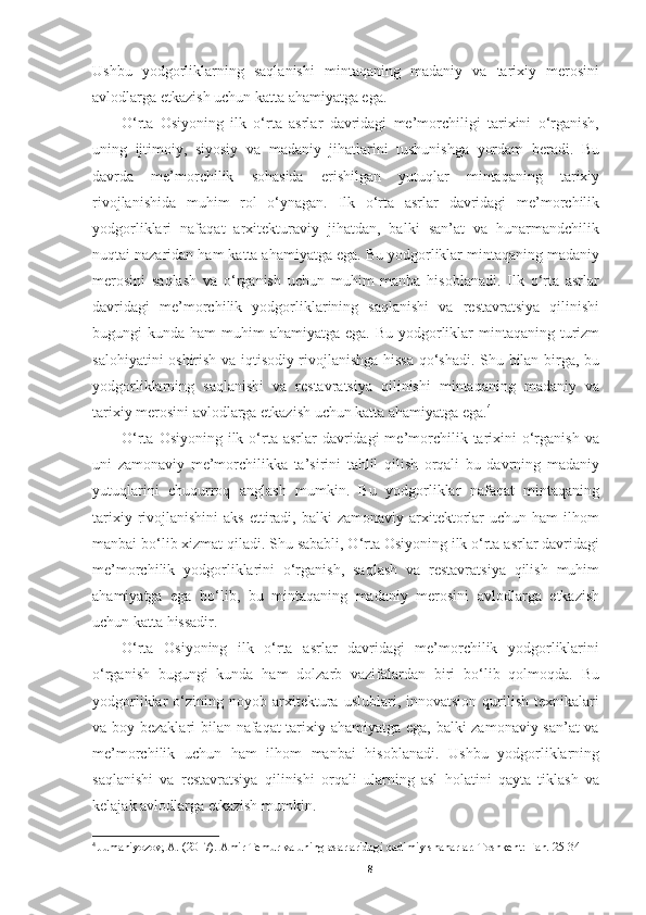 Ushbu   yodgorliklarning   saqlanishi   mintaqaning   madaniy   va   tarixiy   merosini
avlodlarga etkazish uchun katta ahamiyatga ega.
O‘rta   Osiyoning   ilk   o‘rta   asrlar   davridagi   me’morchiligi   tarixini   o‘rganish,
uning   ijtimoiy,   siyosiy   va   madaniy   jihatlarini   tushunishga   yordam   beradi.   Bu
davrda   me’morchilik   sohasida   erishilgan   yutuqlar   mintaqaning   tarixiy
rivojlanishida   muhim   rol   o‘ynagan.   Ilk   o‘rta   asrlar   davridagi   me’morchilik
yodgorliklari   nafaqat   arxitekturaviy   jihatdan,   balki   san’at   va   hunarmandchilik
nuqtai nazaridan ham katta ahamiyatga ega. Bu yodgorliklar mintaqaning madaniy
merosini   saqlash   va   o‘rganish   uchun   muhim   manba   hisoblanadi.   Ilk   o‘rta   asrlar
davridagi   me’morchilik   yodgorliklarining   saqlanishi   va   restavratsiya   qilinishi
bugungi  kunda ham  muhim  ahamiyatga ega. Bu  yodgorliklar  mintaqaning turizm
salohiyatini oshirish va iqtisodiy rivojlanishga hissa qo‘shadi. Shu bilan birga, bu
yodgorliklarning   saqlanishi   va   restavratsiya   qilinishi   mintaqaning   madaniy   va
tarixiy merosini avlodlarga etkazish uchun katta ahamiyatga ega. 4
O‘rta  Osiyoning  ilk  o‘rta  asrlar  davridagi  me’morchilik  tarixini   o‘rganish  va
uni   zamonaviy   me’morchilikka   ta’sirini   tahlil   qilish   orqali   bu   davrning   madaniy
yutuqlarini   chuqurroq   anglash   mumkin.   Bu   yodgorliklar   nafaqat   mintaqaning
tarixiy  rivojlanishini  aks  ettiradi, balki   zamonaviy  arxitektorlar  uchun  ham  ilhom
manbai bo‘lib xizmat qiladi. Shu sababli, O‘rta Osiyoning ilk o‘rta asrlar davridagi
me’morchilik   yodgorliklarini   o‘rganish,   saqlash   va   restavratsiya   qilish   muhim
ahamiyatga   ega   bo‘lib,   bu   mintaqaning   madaniy   merosini   avlodlarga   etkazish
uchun katta hissadir.
O‘rta   Osiyoning   ilk   o‘rta   asrlar   davridagi   me’morchilik   yodgorliklarini
o‘rganish   bugungi   kunda   ham   dolzarb   vazifalardan   biri   bo‘lib   qolmoqda.   Bu
yodgorliklar   o‘zining  noyob   arxitektura   uslublari,  innovatsion   qurilish   texnikalari
va boy bezaklari bilan nafaqat tarixiy ahamiyatga ega, balki zamonaviy san’at va
me’morchilik   uchun   ham   ilhom   manbai   hisoblanadi.   Ushbu   yodgorliklarning
saqlanishi   va   restavratsiya   qilinishi   orqali   ularning   asl   holatini   qayta   tiklash   va
kelajak avlodlarga etkazish mumkin. 
4
  Jumaniyozov, A. (2017). Amir Temur va uning asarlaridagi qadimiy shaharlar. Toshkent: Fan. 25-34
8 