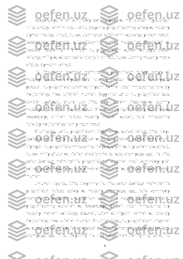 Restavratsiya   ishlari   zamonaviy   texnologiyalar   va   metodlardan   foydalangan
holda amalga oshirilmoqda. Ushbu jarayonda yodgorliklarning tarixiy va madaniy
qiymati hisobga olinadi, bu esa ularning asl ko‘rinishini saqlashga yordam beradi.
Restavratsiya   jarayonida   yodgorliklarning   qurilish   materiallari,   texnikalari   va
bezaklari   batafsil   tahlil   qilinadi.   Bu   yodgorliklarni   saqlash   va   qayta   tiklash
ishlariga milliy va xalqaro tashkilotlar jalb qilinadi, bu esa ularning madaniy meros
sifatida qiymatini oshiradi.
Ilk   o‘rta   asrlar   davridagi   me’morchilik   yodgorliklari   nafaqat   tarixiy   va
madaniy   jihatdan   ahamiyatli,   balki   iqtisodiy   jihatdan   ham   katta   imkoniyatlar
yaratadi. Bu yodgorliklar turizm salohiyatini oshirish orqali mintaqaning iqtisodiy
rivojlanishiga   hissa   qo‘shishi   mumkin.   Sayyohlar   uchun   bu   yodgorliklar   katta
qiziqish   uyg‘otadi,   chunki   ular   O‘rta   Osiyo   tarixini   o‘rganish   va   qadimiy
madaniyatni his qilish imkonini beradi. Shu sababli, yodgorliklarning saqlanishi va
restavratsiya   qilinishi   nafaqat   madaniy   merosni   saqlash,   balki   mintaqaning
iqtisodiy rivojlanishiga ham yordam beradi.
Shuningdek,   ushbu   yodgorliklarni   o‘rganish   va   saqlash   ishlari   O‘rta   Osiyo
davlatlari uchun milliy o‘zlikni anglash va madaniy merosni qadrlashda muhim rol
o‘ynaydi. Bu yodgorliklar mintaqaning o‘ziga xosligini va boy tarixini aks ettiradi,
bu   esa   milliy   g‘urur   va   o‘zlikni   shakllantirishda   katta   ahamiyatga   ega.   Ilk   o‘rta
asrlar   davridagi   me’morchilik   yodgorliklarini   o‘rganish   orqali   zamonaviy   yosh
avlodlarga o‘z madaniy va tarixiy merosini tushunish va qadrlash imkonini berish
mumkin.
Umuman   olganda,   O‘rta   Osiyoning   ilk   o‘rta   asrlar   davridagi   me’morchilik
yodgorliklari   nafaqat   tarixiy   va   madaniy   ahamiyatga   ega,   balki   zamonaviy
me’morchilik   va   san’at   sohasida   ham   katta   ilhom   manbai   hisoblanadi.   Ushbu
yodgorliklarning   saqlanishi   va   restavratsiya   qilinishi   orqali   mintaqaning   boy
madaniy   merosini   avlodlarga   etkazish,   turizm   salohiyatini   oshirish   va   iqtisodiy
rivojlanishga hissa qo‘shish mumkin. Shu bilan birga, bu yodgorliklarni o‘rganish
va saqlash ishlari milliy o‘zlikni anglash va madaniy merosni qadrlashda ham katta
ahamiyatga   ega.   O'rta   Osiyoning   ilk   o'rta   asrlar   me'morchiligining   tarixi,   bu
9 