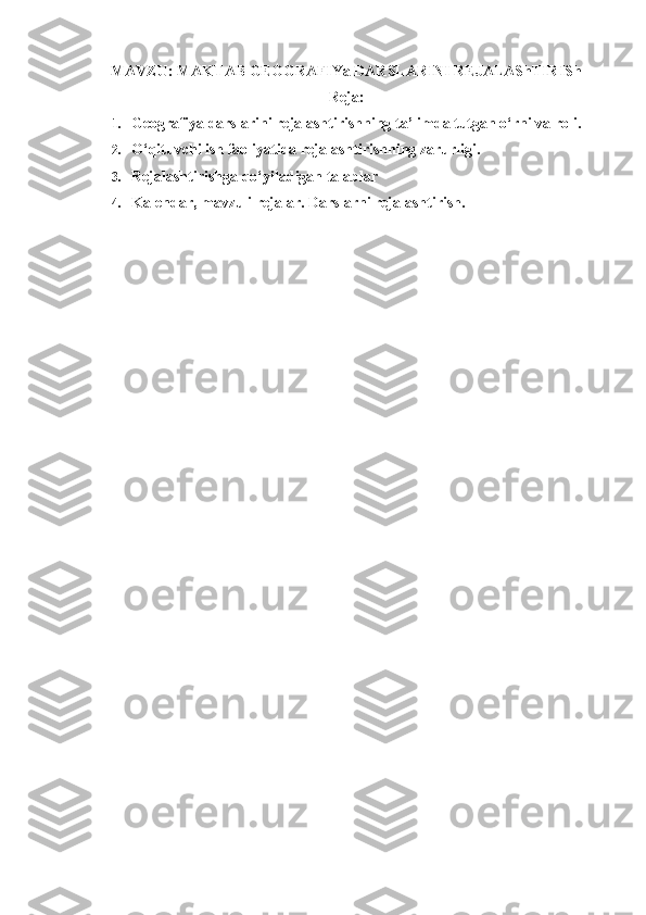 MAVZU:   MAKTAB GEOGRAFIYa DARSLARINI REJALAShTIRISh
Reja:
1. Geografiya darslarini rejalashtirishning ta’limda tutgan o‘rni va roli. 
2. O‘qituvchi ish faoliyatida rejalashtirishning zarurligi.
3. Rejalashtirishga qo‘yiladigan talablar
4. Kalendar, mavzuli rejalar. Darslarni rejalashtirish. 