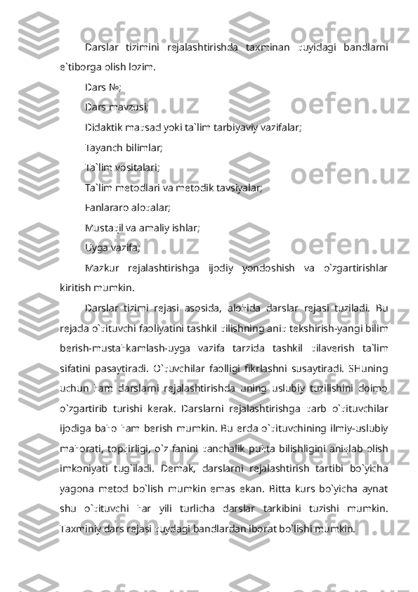 Darslar   tizimini   rejalashtirishda   taxminan   q uyidagi   bandlarni
e`tiborga olish lozim.
Dars №;
Dars mavzusi;
Didaktik ma q sad yoki ta`lim tarbiyaviy vazifalar;
Tayanch bilimlar;
Ta`lim vositalari;
Ta`lim metodlari va metodik tavsiyalar;
Fanlararo alo q alar;
Musta q il va amaliy ishlar;
Uyga vazifa;
Mazkur   rejalashtirishga   ijodiy   yondoshish   va   o`zgartirishlar
kiritish mumkin.
Darslar   tizimi   rejasi   asosida,   alo h ida   darslar   rejasi   tuziladi.   Bu
rejada o` q ituvchi faoliyatini tashkil  q ilishning ani q  tekshirish-yangi bilim
berish-musta h kamlash-uyga   vazifa   tarzida   tashkil   q ilaverish   ta`lim
sifatini   pasaytiradi.   O` q uvchilar   faolligi   fikrlashni   susaytiradi.   SHuning
uchun   h am   darslarni   rejalashtirishda   uning   uslubiy   tuzilishini   doimo
o`zgartirib   turishi   kerak.   Darslarni   rejalashtirishga   q arb   o` q ituvchilar
ijodiga   ba h o   h am   berish   mumkin.   Bu   erda   o` q ituvchining  ilmiy-uslubiy
ma h orati,   top q irligi,   o`z   fanini   q anchalik   pu h ta   bilishligini   ani q lab   olish
imkoniyati   tug`iladi.   Demak,   darslarni   rejalashtirish   tartibi   bo`yicha
yagona   metod   bo`lish   mumkin   emas   ekan.   Bitta   kurs   bo`yicha   aynat
shu   o` q ituvchi   h ar   yili   turlicha   darslar   tarkibini   tuzishi   mumkin.
Taxminiy dars rejasi  q uydagi bandlardan iborat bo`lishi mumkin.  