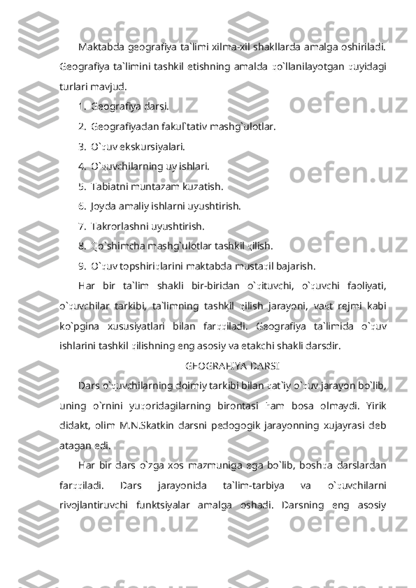 Maktabda geografiya ta`limi xilma-xil shakllarda amalga oshiriladi.
Geografiya  ta`limini  tashkil  etishning  amalda   q o`llanilayotgan   q uyidagi
turlari mavjud.
1. Geografiya darsi.
2. Geografiyadan fakul`tativ mashg`ulotlar.
3. O` q uv ekskursiyalari.
4. O` q uvchilarning uy ishlari.
5. Tabiatni muntazam kuzatish.
6. Joyda amaliy ishlarni uyushtirish.
7. Takrorlashni uyushtirish.
8. Q o`shimcha mashg`ulotlar tashkil  q ilish.
9. O` q uv topshiri q larini maktabda musta q il bajarish.
Har   bir   ta`lim   shakli   bir-biridan   o` q ituvchi,   o` q uvchi   faoliyati,
o` q uvchilar   tarkibi,   ta`limning   tashkil   q ilish   jarayoni,   va q t   rejmi   kabi
ko`pgina   xususiyatlari   bilan   far qq iladi.   Geografiya   ta`limida   o` q uv
ishlarini tashkil  q ilishning eng asosiy va etakchi shakli darsdir.
GEOGRA FIY A  DA RSI
Dars o` q uvchilarning doimiy tarkibi bilan  q at`iy o` q uv jarayon bo`lib,
uning   o`rnini   yu q oridagilarning   birontasi   h am   bosa   olmaydi.   Yirik
didakt,   olim   M.N.Skatkin   darsni   pedogogik   jarayonning   xujayrasi   deb
atagan edi.
Har   bir   dars   o`zga   xos   mazmuniga   ega   bo`lib,   bosh q a   darslardan
far qq iladi.   Dars   jarayonida   ta`lim-tarbiya   va   o` q uvchilarni
rivojlantiruvchi   funktsiyalar   amalga   oshadi.   Darsning   eng   asosiy 