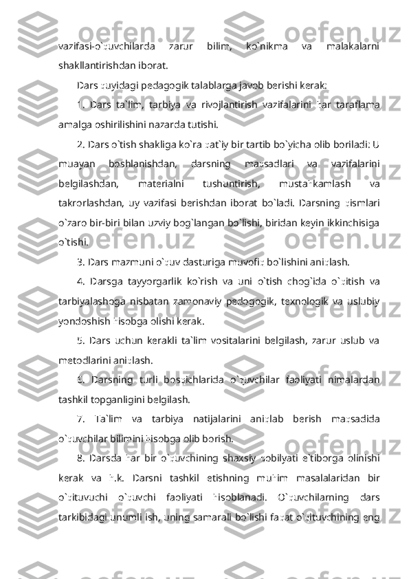 vazifasi-o` q uvchilarda   zarur   bilim,   ko`nikma   va   malakalarni
shakllantirishdan iborat. 
Dars  q uyidagi pedagogik talablarga javob berishi kerak:
1.   Dars   ta`lim,   tarbiya   va   rivojlantirish   vazifalarini   h ar   taraflama
amalga oshirilishini nazarda tutishi.
2. Dars o`tish shakliga ko`ra  q at`iy bir tartib bo`yicha olib boriladi: U
muayan   boshlanishdan,   darsning   ma q sadlari   va   vazifalarini
belgilashdan,   materialni   tushuntirish,   musta h kamlash   va
takrorlashdan,   uy   vazifasi   berishdan   iborat   bo`ladi.   Darsning   q ismlari
o`zaro bir-biri bilan uzviy bog`langan bo`lishi, biridan keyin ikkinchisiga
o`tishi.
3. Dars mazmuni o` q uv dasturiga muvofi q  bo`lishini ani q lash.
4.   Darsga   tayyorgarlik   ko`rish   va   uni   o`tish   chog`ida   o` q itish   va
tarbiyalashoga   nisbatan   zamonaviy   pedogogik,   texnologik   va   uslubiy
yondoshish  h isobga olishi kerak.
5.   Dars   uchun   kerakli   ta`lim   vositalarini   belgilash,   zarur   uslub   va
metodlarini ani q lash.
6.   Darsning   turli   bos q ichlarida   o` q uvchilar   faoliyati   nimalardan
tashkil topganligini belgilash.
7.   Ta`lim   va   tarbiya   natijalarini   ani q lab   berish   ma q sadida
o` q uvchilar bilimini  h isobga olib borish.
8.   Darsda   h ar   bir   o` q uvchining   shaxsiy   q obilyati   e`tiborga   olinishi
kerak   va   h .k.   Darsni   tashkil   etishning   mu h im   masalalaridan   bir
o` q ituvuchi   o` q uvchi   faoliyati   h isoblanadi.   O` q uvchilarning   dars
tarkibidagi unumli ish, uning samarali bo`lishi fa q at o` q ituvchining eng 