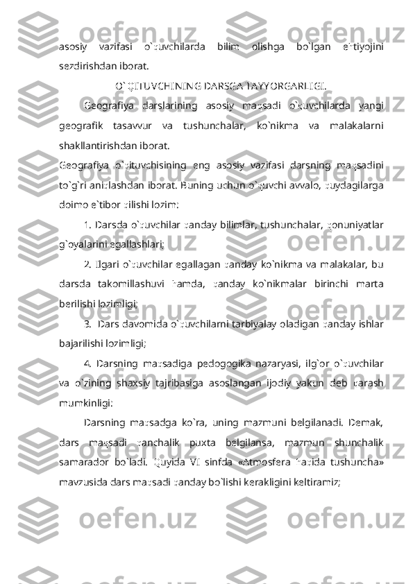 asosiy   vazifasi   o` q uvchilarda   bilim   olishga   bo`lgan   e h tiyojini
sezdirishdan iborat.           
O` Q ITUVCHIN IN G DA RSGA  TA Y Y ORGA RLIGI.
Geografiya   darslarining   asosiy   ma q sadi   o` q uvchilarda   yangi
geografik   tasavvur   va   tushunchalar,   ko`nikma   va   malakalarni
shakllantirishdan iborat.
Geografiya   o` q ituvchisining   eng   asosiy   vazifasi   darsning   ma q sadini
to`g`ri ani q lashdan iborat. Buning uchun o` q uvchi avvalo,   q uydagilarga
doimo e`tibor  q ilishi lozim:
1. Darsda o` q uvchilar   q anday bilimlar, tushunchalar,   q onuniyatlar
g`oyalarini egallashlari;
2.   Ilgari   o` q uvchilar   egallagan   q anday   ko`nikma   va   malakalar,   bu
darsda   takomillashuvi   h amda,   q anday   ko`nikmalar   birinchi   marta
berilishi lozimligi;
3.   Dars davomida o` q uvchilarni tarbiyalay oladigan   q anday ishlar
bajarilishi lozimligi;
4.   Darsning   ma q sadiga   pedogogika   nazaryasi,   ilg`or   o` q uvchilar
va   o`zining   shaxsiy   tajribasiga   asoslangan   ijodiy   yakun   deb   q arash
mumkinligi:
Darsning   ma q sadga   ko`ra,   uning   mazmuni   belgilanadi.   Demak,
dars   ma q sadi   q anchalik   puxta   belgilansa,   mazmun   shunchalik
samarador   bo`ladi.   Q uyida   VI   sinfda   «Atmosfera   h a q ida   tushuncha»
mavzusida dars ma q sadi  q anday bo`lishi kerakligini keltiramiz; 