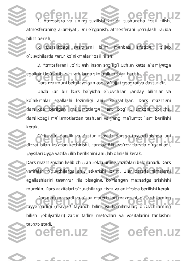 1.   Atmosfera   va   uning   tuzilishi   h a q ida   tushuncha   h osil   q ilish,
atmosferaning   a h amiyati,   uni   o`rganish,   atmosferani   q o`ri q lash   h a q ida
bilim berish;
2.   Darslikdagi   rasmlarni   bilim   manbasi   sifatida,   q o`llab
o` q uvchilarda zarur ko`nikmalar  h osil  q ilish;
3.   Atmosferani   q o`ri q lash   inson   sog`lig`i   uchun   katta   a h amiyatga
egaligini ko`rsatib, o` q uvchilarga ekologik tarbiya berish.
Dars mazmuni belgilaydigan asosiy  h ujjat geografiya dasturidir.
Unda   h ar   bir   kurs   bo`yicha   o` q uvchilar   q anday   bilimlar   va
ko`nikmalar   egallashi   lozimligi   ani q   ko`rsatilgan.   Dars   mazmuni
darslikda   berilgan   ma`lumotlarga   h am   bog`li q .   Imkoni   boricha,
darslikdagi   ma`lumotlardan   tash q ari   va   yang   ma`lumot   h am   berilishi
kerak.
O` q ituvchi   darslik   va   dastur   asosida   darsga   tayyorlanishda   uni
di qq at   bilan   ko`zdan   kechirishi,   q anday   Blits   so`rov   darsda   o`rganiladi,
q aysilari uyga vazifa  q ilib berilishini ani q lab olinishi kerak.
Dars mazmunidan kelib chi qq an  h olda uning vazifalari belgilanadi. Dars
vazifalari   o` q uvchilarga   ani q   etkazishi   lozim.   Ular   darsda   nimalarni
egallashlarini   tasavvur   q ila   olsagina,   ko`zlangan   ma q sadga   erishishi
mumkin. Dars vazifalari o` q uvchilarga  q is q a va ani qh olda berilishi kerak.
Darsning ma q sadi va o` q uv materiallari mazmuni, o` q uvchilarning
tayyorgarligi   (mavjud   tayanch   bilim   va   ko`nikmalar;   o` q uvchilarning
bilish   q obilyatilari)   zarur   ta`lim   metodlari   va   vositalarini   tanlashni
ta q ozo etadi. 