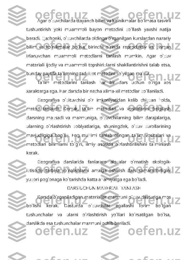 Agar o` q uvchilarda ttayanch bilim va ko`nikmalar bo`lmasa tasvirli
tushuntirish   yoki   muammoli   bayon   metodini   q o`llash   yaxshi   natija
beradi.  Q achonki, o` q uvchilarda oldinga o`rganilgan kurslardan nazariy
bilim   va   ko`nikmalar   bo`lsa,   birinchi   o`rinda   reproduktiv   va   q isman
izlanuvchan   muammoli   metodlarni   tanlash   mumkin.   Agar   o` q uv
materiali   ijodiy   va   muammoli   topshiri q larni   shakllantirishni   talab   etsa,
bunday paytda ta`limning tad q i q ot metodini  q o`yilgan ma` q ul.
Ta`lim   metodlarini   tanlash   h ar   bir   dars   uchun   o`ziga   xos
xarakterga ega. Har darsda bir necha xilma-xil metodlar  q o`llaniladi.
Geografiya   o` q ituvchisi   o`z   imkoniyatidan   kelib   chi qq an   h olda,
metod   tanlaydi.   Demak,   ta`lim   metodlari   va   vositalarini   belgilash
darsning   ma q sadi   va   mazmuniga,   o` q uvchilarning   bilim   darajalariga,
ularning   o`zlashtirish   q oblyatlariga,   shuningdek,   o` q uv   q urollarining
mavjudligiga   bog`li q .   Eng   mu h imi   tanlab   olingan   ta`lim   vositalari   va
metodlari   bilimlarni   to`g`ri,   ilmiy   asosida   o`zlashtirilishini   ta`minlash
kerak.
Geografiya   darslarida   fanlararo   alo q alar   o`rnatish   ekologik-
i q tisodiy   tarbiya   yo`nalishlarni   amalga   oshirish   dars   samaradorligini
yu q ori pog`onaga ko`tarishda katta a h amiyatga ega bo`ladi.
DA RS UCHUN  MA TERIA L  TA N LA SH
Darsda  o`rganiladigan  materiallar mazmuni  o` q uv dasturiga  mos
bo`lishi   kerak.   Dasturda   o` q uvchilar   egallashi   lozim   bo`lgan
tushunchalar   va   ularni   o`zlashtirish   yo`llari   ko`rsatilgan   bo`lsa,
darslikda esa tushunchalar mazmuni ochib beriladi. 