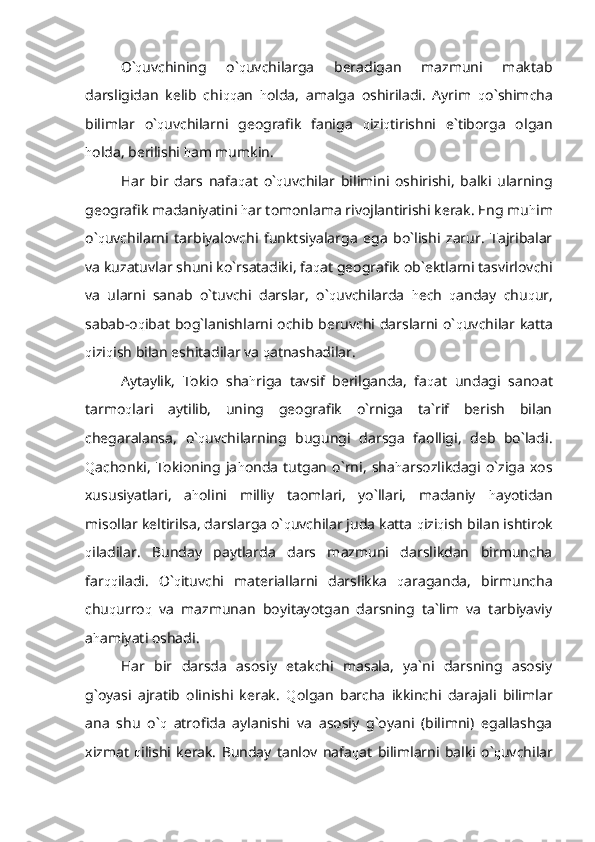 O` q uvchining   o` q uvchilarga   beradigan   mazmuni   maktab
darsligidan   kelib   chi qq an   h olda,   amalga   oshiriladi.   Ayrim   q o`shimcha
bilimlar   o` q uvchilarni   geografik   faniga   q izi q tirishni   e`tiborga   olgan
h olda, berilishi  h am mumkin.
Har   bir   dars   nafa q at   o` q uvchilar   bilimini   oshirishi,   balki   ularning
geografik madaniyatini  h ar tomonlama rivojlantirishi kerak. Eng mu h im
o` q uvchilarni   tarbiyalovchi   funktsiyalarga   ega   bo`lishi   zarur.   Tajribalar
va kuzatuvlar shuni ko`rsatadiki, fa q at geografik ob`ektlarni tasvirlovchi
va   ularni   sanab   o`tuvchi   darslar,   o` q uvchilarda   h ech   q anday   chu q ur,
sabab-o q ibat bog`lanishlarni ochib beruvchi darslarni o` q uvchilar katta
q izi q ish bilan eshitadilar va  q atnashadilar.
Aytaylik,   Tokio   sha h riga   tavsif   berilganda,   fa q at   undagi   sanoat
tarmo q lari   aytilib,   uning   geografik   o`rniga   ta`rif   berish   bilan
chegaralansa,   o` q uvchilarning   bugungi   darsga   faolligi,   deb   bo`ladi.
Q achonki,   Tokioning   ja h onda   tutgan   o`rni,   sha h arsozlikdagi   o`ziga   xos
xususiyatlari,   a h olini   milliy   taomlari,   yo`llari,   madaniy   h ayotidan
misollar keltirilsa, darslarga o` q uvchilar juda katta  q izi q ish bilan ishtirok
q iladilar.   Bunday   paytlarda   dars   mazmuni   darslikdan   birmuncha
far qq iladi.   O` q ituvchi   materiallarni   darslikka   q araganda,   birmuncha
chu q urro q   va   mazmunan   boyitayotgan   darsning   ta`lim   va   tarbiyaviy
a h amiyati oshadi.
Har   bir   darsda   asosiy   etakchi   masala,   ya`ni   darsning   asosiy
g`oyasi   ajratib   olinishi   kerak.   Q olgan   barcha   ikkinchi   darajali   bilimlar
ana   shu   o` q   atrofida   aylanishi   va   asosiy   g`oyani   (bilimni)   egallashga
xizmat   q ilishi   kerak.   Bunday   tanlov   nafa q at   bilimlarni   balki   o` q uvchilar 