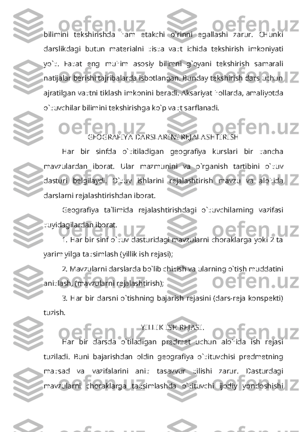 bilimini   tekshirishda   h am   etakchi   o`rinni   egallashi   zarur.   CHunki
darslikdagi   butun   materialni   q is q a   va q t   ichida   tekshirish   imkoniyati
yo` q .   Fa q at   eng   mu h im   asosiy   bilimni   g`oyani   tekshirish   samarali
natijalar berishi tajribalarda isbotlangan. Bunday tekshirish dars uchun
ajratilgan va q tni tiklash imkonini beradi. Aksariyat  h ollarda, amaliyotda
o` q uvchilar bilimini tekshirishga ko`p va q t sarflanadi.
GEOGRA FIY A  DA RSLA RIN I  REJ A LA SHTIRISH
Har   bir   sinfda   o` q itiladigan   geografiya   kurslari   bir   q ancha
mavzulardan   iborat.   Ular   mazmunini   va   o`rganish   tartibini   o` q uv
dasturi   belgilaydi.   O` q uv   ishlarini   rejalashtirish   mavzu   va   alo h ida
darslarni rejalashtirishdan iborat.
Geografiya   ta`limida   rejalashtirishdagi   o` q uvchilarning   vazifasi
q uyidagilardan iborat.
1. Har bir sinf o` q uv dasturidagi mavzularni choraklarga yoki 2 ta
yarim yilga ta q simlash (yillik ish rejasi);
2. Mavzularni darslarda bo`lib chi q ish va ularning o`tish muddatini
ani q lash, (mavzularni rejalashtirish);
3.  Har bir darsni o`tishning bajarish  rejasini (dars-reja  konspekti)
tuzish.
Y ILLIK  ISH REJ A SI.
Har   bir   darsda   o`tiladigan   predmet   uchun   alo h ida   ish   rejasi
tuziladi.   Buni   bajarishdan   oldin   geografiya   o` q ituvchisi   predmetning
ma q sad   va   vazifalarini   ani q   tasavvur   q ilishi   zarur.   Dasturdagi
mavzularni   choraklarga   ta q simlashda   o` q ituvchi   ijodiy   yondoshishi 