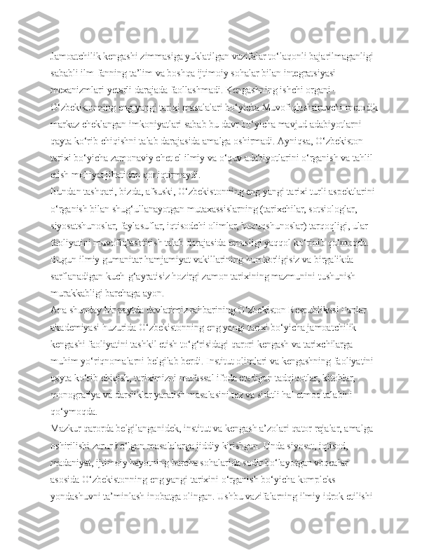 Jamoatchilik kengashi zimmasiga yuklatilgan vazifalar to‘laqonli bajarilmaganligi 
sababli ilm-fanning ta’lim va boshqa ijtimoiy sohalar bilan integratsiyasi 
mexanizmlari yetarli darajada faollashmadi. Kengashning ishchi organi – 
O‘zbekistonning eng yangi tarixi masalalari bo‘yicha Muvofiqlashtiruvchi-metodik
markaz cheklangan imkoniyatlari sabab bu davr bo‘yicha mavjud adabiyotlarni 
qayta ko‘rib chiqishni talab darajasida amalga oshirmadi. Ayniqsa, O‘zbekiston 
tarixi bo‘yicha zamonaviy chet el ilmiy va o‘quv adabiyotlarini o‘rganish va tahlil 
etish mohiyat jihatidan qoniqtirmaydi.
Bundan tashqari, bizda, afsuski, O‘zbekistonning eng yangi tarixi turli aspektlarini 
o‘rganish bilan shug‘ullanayotgan mutaxassislarning (tarixchilar, sotsiologlar, 
siyosatshunoslar, faylasuflar, iqtisodchi olimlar, huquqshunoslar) tarqoqligi, ular 
faoliyatini muvofiqlashtirish talab darajasida emasligi yaqqol ko‘rinib qolmoqda. 
Bugun ilmiy gumanitar hamjamiyat vakillarining hamkorligisiz va birgalikda 
sarflanadigan kuch-g‘ayratisiz hozirgi zamon tarixining mazmunini tushunish 
murakkabligi barchaga ayon.
Ana shunday bir paytda davlatimiz rahbarining O‘zbekiston Respublikasi Fanlar 
akademiyasi huzurida O‘zbekistonning eng yangi tarixi bo‘yicha jamoatchilik 
kengashi faoliyatini tashkil etish to‘g‘risidagi qarori kengash va tarixchilarga 
muhim yo‘riqnomalarni belgilab berdi. Institut olimlari va kengashning faoliyatini 
qayta ko‘rib chiqish, tariximizni mufassal ifoda etadigan tadqiqotlar, kitoblar, 
monografiya va darsliklar yaratish masalasini tez va sifatli hal etmoq talabini 
qo‘ymoqda.
Mazkur qarorda belgilanganidek, institut va kengash a’zolari qator rejalar, amalga 
oshirilishi zarur bo‘lgan masalalarga jiddiy kirishgan. Unda siyosat, iqtisod, 
madaniyat, ijtimoiy hayotning barcha sohalarida sodir bo‘layotgan voqealar 
asosida O‘zbekistonning eng yangi tarixini o‘rganish bo‘yicha kompleks 
yondashuvni ta’minlash inobatga olingan. Ushbu vazifalarning ilmiy idrok etilishi  