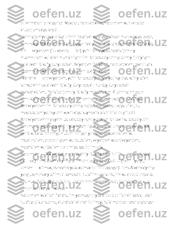 qo`shimchani qo`shganlar. Masalan, neopozitivizm, neotomizm va boshqalar 
shular jumlasiga kiradi.
Fanning jamiyat hayotidagi o`rnini belgilash va unga nisbatan munosabatga qarab, 
zamonaviy falsafiy ta’limotlarni asosan ikki yo`nalishga ajratish mumkin. Ulardan 
biri — ssiyentizm (lot scientia — fan) ya’ni fan mavjud barcha ijtimoiy 
muammolarni xal etishi mumkinligini ilm-fan taraqqiyotining doimiy ijobiyligini 
asoslovchi falsafiy dunyoqarash. Ssiyentizm G`oyalari, neopozitivizm, texnologik 
determinizm kabi ta’limotlarning asosini tashkil etadi.
Ikkinchisi — antissiyentizm, ya’ni fan taraqqiyoti jamiyat hayotiga salbiy ta’sir 
ko`rsatishini asoslovchi falsafiy dunyoqarash. Bunday dunyoqarash 
ekzistensializm, frankfurt ijtimoiy-falsafiy maktabi, Rim Klubining bir qator 
tarmoklarini, ba’zi diniy-falsafiy oqimlarning fanga munosabatini ifodalaydi. 
Antissiyentizm ilm-fan taraqqiyotining natijalarini nazorat ostiga olish, bu 
masalada jamiyat hayotini xavf ostiga kuymaslik talabi bilan bog`liqdir.
Antissiyentizmning ayrim uta ashaddiy namoyandalari fan-texnika taraqqiyotini 
tamoman to`xtatib guyish G`oyasini ham ilgari suradilar. Umuman olganda, ХХ 
asr falsafasida bir-biriga muqobil bo`lgan yo`nalishlar ratsionalizm va 
irratsionalizm, antropologizm va naturalizm, ssiyentizm va antissiyentizm, 
materializm va idealizm o`z o`rniga ega bo`lmoqda.
Neotomizm — ХХ asrdagi eng yirik diniy-falsafiy oqim bo`lib, u o`rta asrlardagi 
(ХIII asr) Foma Akvinskiyning ta’limotini qaytadan tikladi. U (neo — yangi, 
tomizm — «foma», transkripsiyada «toma» bo`lib o`zgargan) Foma Akvinskiyning
yangi, zamonaviy ta’limoti demakdir. Bu ta’limotga ko`ra, ilm va e`tiqod o`rtasida 
tula muvofiglik, uyg`unlik bor. Ular bir-birini tuldirib turadi, har ikkisi ham xudo 
tomonidan berilgan haqiqat.
Neotomizm vakillari fikricha, ilm yetmagan joyda e`tiqod qo`llanishi kerak. Lekin 
bu e’tigod kur-kurona, shunchaki ishonch bo`lmay, balki mantiqan teran anglangan 