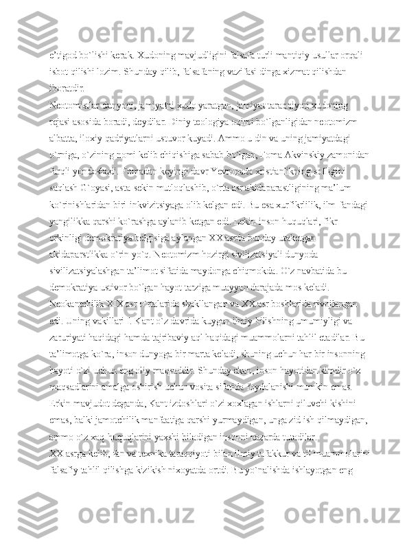 e’tigod bo`lishi kerak. Хudoning mavjudligini falsafa turli mantiqiy usullar orqali 
isbot qilishi lozim. Shunday qilib, falsafaning vazifasi dinga xizmat qilishdan 
iboratdir.
Neotomistlar dunyoni, jamiyatni xudo yaratgan, jamiyat taraqqiyoti xudoning 
rejasi asosida boradi, deydilar. Diniy teologiya oqimi bo`lganligidan neotomizm 
albatta, iloxiy qadriyatlarni ustuvor kuyadi. Ammo u din va uning jamiyatdagi 
o`rniga, o`zining nomi kelib chiqishiga sabab bo`lgan, Foma Akvinskiy zamonidan
farqli yondoshadi. Fomadan keyingi davr Yevropada xristianlikning sofligini 
saqlash G`oyasi, asta-sekin mutloqlashib, o`rta asr akidaparastligining ma’lum 
ko`rinishlaridan biri-inkvizitsiyaga olib kelgan edi. Bu esa xurfikrlilik, ilm-fandagi 
yangilikka qarshi ko`rashga aylanib ketgan edi. Lekin inson huquqlari, fikr 
erkinligi demokratiya belgisiga aylangan ХХ asrda bunday utaketgan 
akidaparstlikka o`rin yo`q. Neotomizm hozirgi sivilizatsiyali dunyoda 
sivilizatsiyalashgan ta’limot sifatida maydonga chiqmokda. O`z navbatida bu 
demokratiya ustivor bo`lgan hayot tarziga muayyan darajada mos keladi.
Neokantchilik XIX asr o`rtalarida shakllangan va ХХ asr boshlarida rivojlangan 
edi. Uning vakillari I. Kant o`z davrida kuygan ilmiy bilishning umumiyligi va 
zaruriyati haqidagi hamda tajribaviy aql haqidagi muammolarni tahlil etadilar. Bu 
ta’limotga ko`ra, inson dunyoga bir marta keladi, shuning uchun har bir insonning 
hayoti o`zi uchun eng oliy maqsaddir. Shunday ekan, inson hayotidan kimdir o`z 
maqsadlarini amalga oshirish uchun vosita sifatida foydalanishi mumkin emas. 
Erkin mavjudot deganda, Kant izdoshlari o`zi xoxlagan ishlarni qiluvchi kishini 
emas, balki jamotchilik manfaatiga qarshi yurmaydigan, unga zid ish qilmaydigan, 
ammo o`z xaq-huquqlarini yaxshi biladigan insonni nazarda tutadilar.
ХХ asrga kelib, fan va texnika taraqqiyoti bilan ilmiy tafakkur va til muammolarini
falsafiy tahlil qilishga kizikish nixoyatda ortdi. Bu yo`nalishda ishlayotgan eng  
