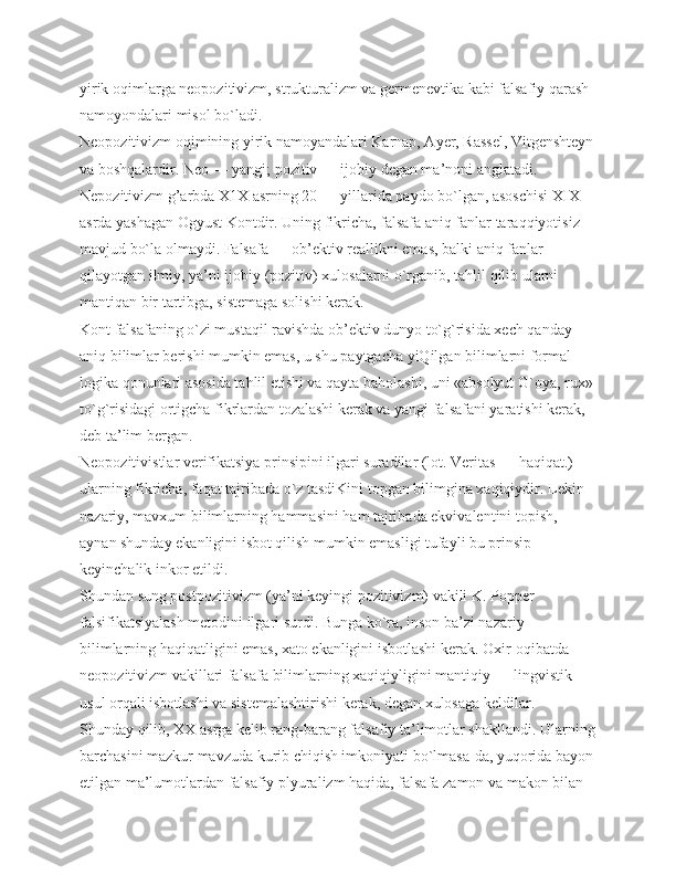 yirik oqimlarga neopozitivizm, strukturalizm va germenevtika kabi falsafiy qarash 
namoyondalari misol bo`ladi.
Neopozitivizm oqimining yirik namoyandalari Karnap, Ayer, Rassel, Vitgenshteyn
va boshqalardir. Neo — yangi; pozitiv — ijobiy degan ma’noni anglatadi. 
Nepozitivizm g’arbda Х1Х asrning 20 — yillarida paydo bo`lgan, asoschisi XIX 
asrda yashagan Ogyust Kontdir. Uning fikricha, falsafa aniq fanlar taraqqiyotisiz 
mavjud bo`la olmaydi. Falsafa — ob’ektiv reallikni emas, balki aniq fanlar 
qilayotgan ilmiy, ya’ni ijobiy (pozitiv) xulosalarni o`rganib, tahlil qilib ularni 
mantiqan bir tartibga, sistemaga solishi kerak.
Kont falsafaning o`zi mustaqil ravishda ob’ektiv dunyo to`g`risida xech qanday 
aniq bilimlar berishi mumkin emas, u shu paytgacha yiQilgan bilimlarni formal 
logika qonunlari asosida tahlil etishi va qayta baholashi, uni «absolyut G`oya, rux»
to`g`risidagi ortigcha fikrlardan tozalashi kerak va yangi falsafani yaratishi kerak, 
deb ta’lim bergan.
Neopozitivistlar verifikatsiya prinsipini ilgari suradilar (lot. Veritas — haqiqat.) 
ularning fikricha, faqat tajribada o`z tasdiKini topgan bilimgina xaqiqiydir. Lekin 
nazariy, mavxum bilimlarning hammasini ham tajribada ekvivalentini topish, 
aynan shunday ekanligini isbot qilish mumkin emasligi tufayli bu prinsip 
keyinchalik inkor etildi.
Shundan sung postpozitivizm (ya’ni keyingi pozitivizm) vakili K. Popper 
falsifikatsiyalash metodini ilgari surdi. Bunga ko`ra, inson ba’zi nazariy 
bilimlarning haqiqatligini emas, xato ekanligini isbotlashi kerak. Oxir-oqibatda 
neopozitivizm vakillari falsafa bilimlarning xaqiqiyligini mantiqiy — lingvistik 
usul orqali isbotlashi va sistemalashtirishi kerak, degan xulosaga keldilar.
Shunday qilib, ХХ asrga kelib rang-barang falsafiy ta’limotlar shakllandi. Ularning
barchasini mazkur mavzuda kurib chiqish imkoniyati bo`lmasa-da, yuqorida bayon
etilgan ma’lumotlardan falsafiy plyuralizm haqida, falsafa zamon va makon bilan  