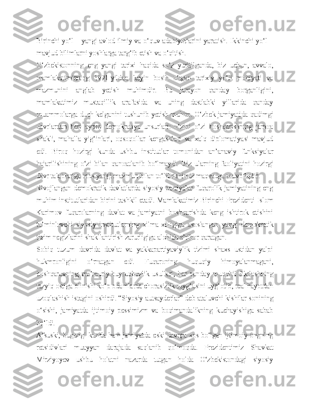 Birinchi yo‘l – yangi avlod ilmiy va o‘quv adabiyotlarini yaratish. Ikkinchi yo‘l –
mavjud bilimlarni yoshlarga targ‘ib etish va o‘qitish.
O‘zbekistonning   eng   yangi   tarixi   haqida   so‘z   yuritilganda,   biz   uchun,   avvalo,
mamlakatimizning   1991-yildan   keyin   bosib   o‘tgan   tarixiy   yo‘li   mohiyati   va
mazmunini   anglab   yetish   muhimdir.   Bu   jarayon   qanday   borganligini,
mamlakatimiz   mustaqillik   arafasida   va   uning   dastlabki   yillarida   qanday
muammolarga duch kelganini tushunib yetish muhim. O‘zbek jamiyatida qadimgi
davrlardan   beri   ayrim   demokratiya   unsurlari:   o‘zini   o‘zi   boshqarishning   jamoa
shakli,   mahalla   yig‘inlari,   oqsoqollar   kengashlari   va   xalq   diplomatiyasi   mavjud
edi.   Biroq   hozirgi   kunda   ushbu   institutlar   tomonidan   an’anaviy   funksiyalar
bajarilishining   o‘zi   bilan   qanoatlanib   bo‘lmaydi.   Biz   ularning   faoliyatini   hozirgi
davr talablariga mos yangi mazmun bilan to‘ldirishimiz maqsadga muvofiqdir.
Rivojlangan   demokratik   davlatlarda   siyosiy   partiyalar   fuqarolik   jamiyatining   eng
muhim institutlaridan birini tashkil etadi. Mamlakatimiz Birinchi Prezidenti Islom
Karimov   fuqarolarning   davlat   va   jamiyatni   boshqarishda   keng   ishtirok   etishini
ta’minlovchi   siyosiy   institutlarning   xilma-xilligiga   asoslangan   yangi   demokratik
tizim negizlarini shakllantirish zarurligiga alohida e’tibor qaratgan.
Sobiq   tuzum   davrida   davlat   va   yakkapartiyaviylik   tizimi   shaxs   ustidan   yalpi
hukmronligini   o‘rnatgan   edi.   Fuqaroning   huquqiy   himoyalanmagani,
boshqaruvning   ma’muriy-buyruqbozlik   usullari,   har   qanday   muqobil   fikrlashning
tazyiq ostiga olinishi ko‘p odamlarda chorasizlik tuyg‘usini uyg‘otib, real hayotdan
uzoqlashish istagini oshirdi. “Siyosiy autsayderlar” deb ataluvchi kishilar sonining
o‘sishi,   jamiyatda   ijtimoiy   pessimizm   va   boqimandalikning   kuchayishiga   sabab
bo‘ldi.
Afsuski,  bugungi  kunda ham  jamiyatda eski  davrga xos bo‘lgan ijtimoiy ongning
retsidivlari   muayyan   darajada   saqlanib   qolmoqda.   Prezidentimiz   Shavkat
Mirziyoyev   ushbu   holatni   nazarda   tutgan   holda   O‘zbekistondagi   siyosiy 