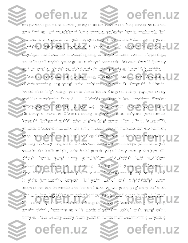 chuqur anglagan holda olimlar, pedagog xodimlar va maorifning boshqa vakillarini
tarix   ilmi   va   fani   masalalarini   keng   ommaga   yetkazish   hamda   matbuotda   faol
muhokama qilish zarur. Jamiyatimiz, ayniqsa, yosh avlod ona Vatanimizning yaqin
o‘tmishini   tushunishga,   murakkab,   jo‘shqin   va   jadal   sur’atlar   bilan   davom
etayotgan   mamlakatimiz   mustaqilligining   tarix   solnomasini   tizimli   o‘rganishga,
uni   to‘laqonli   anglab   yetishga   katta   ehtiyoj   sezmoqda.   Mazkur   sharafli   ijtimoiy
vazifani amalga oshirish esa o‘zbek tarixchilarining ilmiy va fuqarolik burchidir.
  O‘zbekiston  Respublikasi  Prezidentining, O‘zbekiston  Respublikasi  FA huzurida
O‘zbekistonning   eng   yangi   tarixi   bo‘yicha   Jamoatchilik   Kengashi   faoliyatini
tashkil   etish   to‘g‘risidagi   qarorida   Jamoatchilik   Kengashi   oldiga   quyilgan   asosiy
vazifalar   nimalardan   iborat?           O‘zbekiston   Respublikasi   Prezidenti   Shavkat
Mirziyoyevning   2017-yil   30-iyundagi   “O‘zbekiston   Respublikasi   Fanlar
akademiyasi   huzurida   O‘zbekistonning   eng   yangi   tarixi   bo‘yicha   jamoatchilik
kengashi   faoliyatini   tashkil   etish   to‘g‘risida”gi   qarori   e’lon   qilindi.   Mustaqillik
yillarida O‘zbekistonda tarix fani sobiq mustabid tuzum mafkurasidan voz kechish,
yangi   yondashuvlar   bilan   bog‘liq   o‘zgarishlarga   yuz   tutdi.   Fan   taraqqiyoti   va
ijtimoiy-iqtisodiy   rivojlanish   O‘zbekiston   tarixchilari   zimmasiga   jahon   amaliyoti
yutuqlaridan   kelib   chiqib,   tarix   fanini   yanada   yuqori   ilmiy-nazariy   darajaga   olib
chiqish   hamda   yangi   ilmiy   yo‘nalishlarni   o‘zlashtirish   kabi   vazifalarni
yuklamoqda.   Davlatimiz   rahbarining   2017-yil   30-iyundagi   “O‘zbekiston
Respublikasi   Fanlar   akademiyasi   huzurida   O‘zbekistonning   eng   yangi   tarixi
bo‘yicha   jamoatchilik   kengashi   faoliyatini   tashkil   etish   to‘g‘risida”gi   qarori
kengash   ishidagi   kamchiliklarni   bartaraf   etish   va   uni   yangi   pog‘onaga   ko‘tarish
hamda bu boradagi ishlar samaradorligini oshirishga qaratilgan muhim hujjatlardan
biri   bo’ldi.   Qarorda   Jamoatchilik   kengashi   oldiga   O‘zbekistonning   eng   yangi
tarixini   tizimli,   haqqoniy   va   xolis   tarzda   o‘rganishni   tashkil   etish,   yangi   avlod
ilmiy va o‘quv-uslubiy adabiyotlarni yaratish hamda mamlakatimizning dunyodagi 