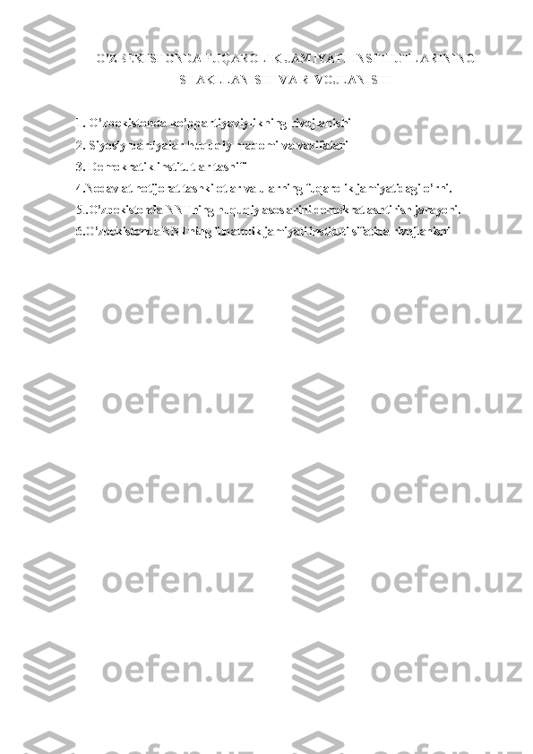 O’ZBEKISTONDA FUQAROLIK JAMIYATI INSTITUTLARINING
SHAKLLANISHI VA RIVOJLANISHI
1. O’zbekistonda ko’ppartiyaviylikning rivojlanishi
2. Siyosiy partiyalar huquqiy maqomi va vazifalari
3. Demokratik institutlar tasnifi
4.Nodavlat notijorat tashkilotlar va ularning fuqarolik jamiyatidagi o’rni.
5. .O’zbekistonda NNTning huquqiy asoslarini demokratlashtirish jarayoni.
6.O’zbekistonda NNTning fuqarolik jamiyati instituti sifatida rivojlanishi  