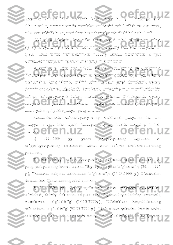 jarayonlar   shiddat   bilan   boshlanib   ketdi.   Biroq   bu   yo’l   birdaniga   yoki
dabdurustdan,   biror-bir   xorijiy   mamlakat   andozasini   qabul   qilish   evaziga   emas,
balki asta-sekinlik bilan, bosqichma-bosqich amalga oshirilishi belgilab olindi.
1992   yil   8   dekabrda   Respublika   Konstitusiyasi   qabul   qilingandan   so’ng,
siyosiy partiyalarning shakllanishi uchun muhim huquqiy shart-sharoitlar yaratildi.
Qisqa   fursat   ichida   mamlakatimizda   huquqiy   asosda,   parlamentda   faoliyat
ko’rsatuvchi partiyalarning shakllanish jarayoni sodir bo’ldi.
Mustaqillik   yillarida   respublikada   siyosiy   institutlarning   mafkuralarning,
fikrlarning xilma-xilligiga asoslangan  va fuqarolarning davlat  va jamiyat  ishlarini
boshqarishda   keng   ishtirok   etishini   ta’minlaydigan   yangi   demokratik   siyosiy
tizimning negizlari vujudga keldi. Demokratik jamiyatning muhim omillaridan biri
bo’lgan   ko’ppartiyaviylik   tufayli   mustaqillik   yillarida   O’zbekistonda   siyosiy
partiyalar   va   jamoat   birlashmalari   vujudga   kelib,   ular   ijtimoiy-siyosiy
taraqqiyotning obyektiv jarayoniga aylandilar. 
Respublikamizda   ko’ppartiyaviylikning   shakllanish   jarayonini   har   biri
muayyan   voqyea   bilan   ajralib   turadigan   quyidagi   beshta   bosqichga   bo’lish
mumkin:
1)   1991-1994   yy.:   yakka   partiyaviylikning   tugatilishi   va
ko’ppartiyaviylikning   shakllanishi   uchun   zarur   bo’lgan   shart-sharoitlarining
yaratilishi;
2)   1995-1999   yy.:   ko’ppartiyaviylikning   qonunchilik   asoslari   yaratilishi   va
yangi partiyalarning tashkil  topishi. “Siyosiy partiyalar  to’g’risida”gi  (26.11.1996
y.),   “Nodavlat   notijorat   tashkilotlari   to’g’risida”gi   (14.04.1999   y.)   O’zbekiston
Respublikasi Qonunlarining qabul qilinishi;
3)   2000-2004   yy.:   siyosiy   tajriba   to’plash   va   moliyaviy   mustaqillikni
ta’minlash,   doimiy   elektoratni   belgilab   olish.   “Qonun   loyihalarining   umumxalq
muxokamasi   to’g’risida”gi   (14.12.2000y.),   “O’zbekiston   Respublikasining
referendumi   to’g’risida”gi   (30.08.2001   y.),   “Referendum   yakunlari   hamda   davlat
hokimiyati tashkil etilishining asosiy tamoyillari to’g’risida”gi (04.04.2002), yangi 