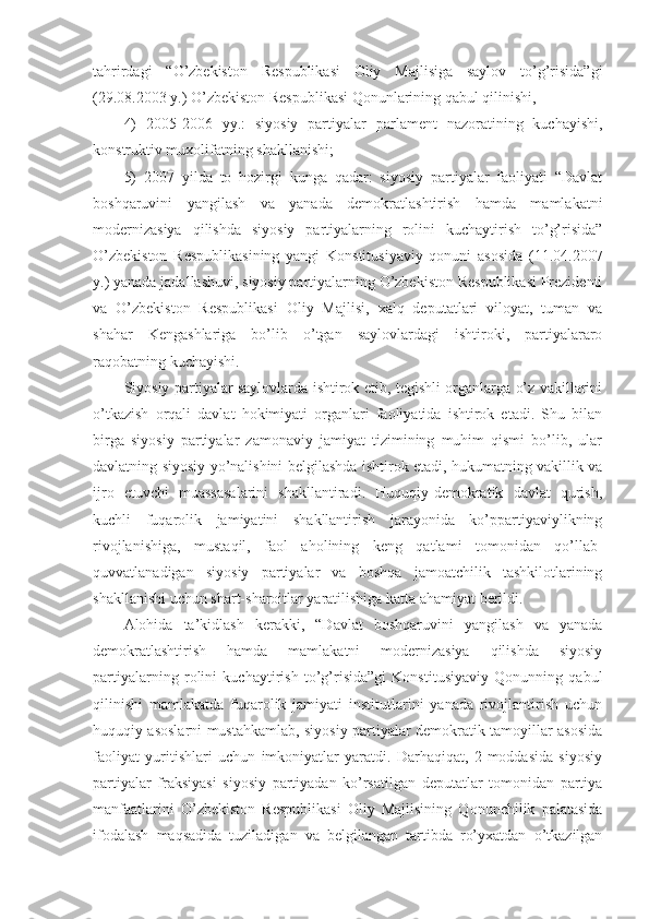 tahrirdagi   “O’zbekiston   Respublikasi   Oliy   Majlisiga   saylov   to’g’risida”gi
(29.08.2003 y.) O’zbekiston Respublikasi Qonunlarining qabul qilinishi, 
4)   2005-2006   yy.:   siyosiy   partiyalar   parlament   nazoratining   kuchayishi,
konstruktiv muxolifatning shakllanishi; 
5)   2007   yilda   to   hozirgi   kunga   qadar:   siyosiy   partiyalar   faoliyati   “Davlat
boshqaruvini   yangilash   va   yanada   demokratlashtirish   hamda   mamlakatni
modernizasiya   qilishda   siyosiy   partiyalarning   rolini   kuchaytirish   to’g’risida”
O’zbekiston   Respublikasining   yangi   Konstitusiyaviy   qonuni   asosida   (11.04.2007
y.) yanada jadallashuvi, siyosiy partiyalarning O’zbekiston Respublikasi Prezidenti
va   O’zbekiston   Respublikasi   Oliy   Majlisi,   xalq   deputatlari   viloyat,   tuman   va
shahar   Kengashlariga   bo’lib   o’tgan   saylovlardagi   ishtiroki,   partiyalararo
raqobatning kuchayishi. 
Siyosiy partiyalar saylovlarda ishtirok etib, tegishli organlarga o’z vakillarini
o’tkazish   orqali   davlat   hokimiyati   organlari   faoliyatida   ishtirok   etadi.   Shu   bilan
birga   siyosiy   partiyalar   zamonaviy   jamiyat   tizimining   muhim   qismi   bo’lib,   ular
davlatning siyosiy yo’nalishini belgilashda ishtirok etadi, hukumatning vakillik va
ijro   etuvchi   muassasalarini   shakllantiradi.   Huquqiy-demokratik   davlat   qurish,
kuchli   fuqarolik   jamiyatini   shakllantirish   jarayonida   ko’ppartiyaviylikning
rivojlanishiga,   mustaqil,   faol   aholining   keng   qatlami   tomonidan   qo’llab-
quvvatlanadigan   siyosiy   partiyalar   va   boshqa   jamoatchilik   tashkilotlarining
shakllanishi uchun shart-sharoitlar yaratilishiga katta ahamiyat berildi.
Alohida   ta’kidlash   kerakki,   “Davlat   boshqaruvini   yangilash   va   yanada
demokratlashtirish   hamda   mamlakatni   modernizasiya   qilishda   siyosiy
partiyalarning   rolini   kuchaytirish   to’g’risida”gi   Konstitusiyaviy   Qonunning   qabul
qilinishi   mamlakatda   fuqarolik   jamiyati   institutlarini   yanada   rivojlantirish   uchun
huquqiy asoslarni mustahkamlab, siyosiy partiyalar demokratik tamoyillar asosida
faoliyat   yuritishlari   uchun   imkoniyatlar   yaratdi.   Darhaqiqat,   2-moddasida   siyosiy
partiyalar   fraksiyasi   siyosiy   partiyadan   ko’rsatilgan   deputatlar   tomonidan   partiya
manfaatlarini   O’zbekiston   Respublikasi   Oliy   Majlisining   Qonunchilik   palatasida
ifodalash   maqsadida   tuziladigan   va   belgilangan   tartibda   ro’yxatdan   o’tkazilgan 