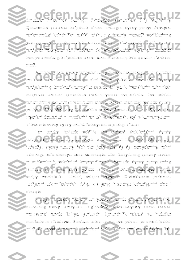 deputatlar   birlashmasi   ekanligi,   O’zbekiston   Respublikasi   Oliy   Majlisining
Qonunchilik   palatasida   ko’pchilik   o’rinni   egallagan   siyosiy   partiya   fraksiyasi
parlamentdagi   ko’pchilikni   tashkil   etishi,   o’z   dasturiy   maqsadli   vazifalarining
yaqinligidan yoki mosligidan kelib chiqqan holda blok tuzadigan bir nechta siyosiy
partiyalar   fraksiyalari   va   O’zbekiston   ekologik   harakatidan   saylangan   deputatlar
ham parlamentdagi ko’pchilikni tashkil etishi mumkinligi kabi qoidalar o’z aksini
topdi.
Mamlakatimizda siyosiy partiyalar faoliyatini erkinlashtirishga doir islohotlar
natijasida   ularning   jamiyatdagi   o’rni   ancha   yuksalib   bormoqda.   Siyosiy
partiyalarning   demokratik   tamoyillar   asosida   faoliyat   ko’rsatishlarini   ta’minlash
maqsadida   ularning   qonunchilik   asoslari   yanada   rivojlantirildi.   Ikki   palatali
parlamentni shakllantirish islohotlarini amalga oshirish bilan bog’liq holda siyosiy
partiyalar   Oliy   Majlisning   Qonunchilik   palatasi   deputatlari   va   mahalliy   vakillik
organlari   deputatlari   nomzodlarini   tanlash   va   ko’rsatish,   saylov   kampaniyalarini
o’tkazishda asosiy siyosiy institut funksiyasini bajarishga o’tdilar.
Har   qanday   davlatda   vakillik   demokratiyasi   shakllanishini   siyosiy
partiyalarsiz   tasavvur   qilib   bo’lmaydi.   Shuning   uchun   mamlakatimizda   ijtimoiy-
iqtisodiy,   siyosiy-huquqiy   islohotlar   jarayonida   siyosiy   partiyalarning   rolini
oshirishga   katta   ahamiyat   berib   kelinmoqda.   Ular   faoliyatining   qonuniy   asoslari
mustahkamlanib,   vakolatlari   kengaytirilmoqda.   Natijada   siyosiy   partiyalarning
islohotlar   ijtimoiy   samarasini   yanada   oshirishda   mas’uliyati   kuchayib,   hozirda
xorijiy   mamlakatlar   olimlari,   xalqaro   ekspertlar   O’zbekistonda   parlament
faoliyatini   takomillashtirish   o’ziga   xos   yangi   bosqichga   ko’tarilganini   e’tirof
etmoqda.
2002 yil 4 apreldagi “Referendum yakunlari hamda davlat hokimiyati tashkil
etilishining   asosiy   tamoyillari   to’g’risida”gi   Konstitusiyaviy   qonun   asosida
professional   tarzda   faoliyat   yurituvchi   Qonunchilik   palatasi   va   hududlar
manfaatlarini   ifodalovchi   Senatdan   tarkib   topgan   ikki   palatali   parlament   tashkil
etildi.   Shu   orqali   demokratik   islohotlarni   izchillik   bilan   amalga   oshirishda   sifatli 