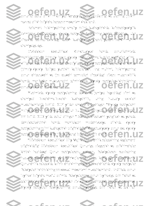 qonunlar   qabul   qilish   imkoniyati   kengaydi,   qonun   ijodkorligi   va   ularning   ijrosini
nazorat qilish bo’yicha barqaror mexanizm shakllandi.
Parlament   hokimiyatining   amaliy   rolini   kuchaytirishda   ko’ppartiyaviylik
tizimining   rivojlanishiga,   siyosiy   partiyalar   faolligining   keskin   oshishiga,   ular
o’rtasida   raqobat   asosidagi   kurash   kuchayishiga   sharoit   yaratib   berish   muhim
ahamiyatga ega.
O’zbekiston   Respublikasi   Konstitusiyasi   hamda   qonunlarimizda
mamlakatimizda   ijtimoiy   hayot   siyosiy   institutlar,   mafkuralar   va   fikrlar   xilma-
xilligi asosida rivojlanishi belgilab qo’yilgan, siyosiy partiyalarning keng ko’lamda
ijtimoiy-siyosiy   faoliyat   yuritishi   kafolatlangan.   Eng   muhimi,   hokimiyatning
qonun   chiqaruvchi   va   ijro   etuvchi   tarmoqlari   o’rtasidagi   o’zaro   mutanosiblik
hamda   manfaatlar   muvozanatini   ta’minlashda   siyosiy   partiyalar   ishtirokining
qonuniy asoslari mustahkamlandi.
Yurtimizda   siyosiy   partiyalarning   davlat   va   jamiyat   hayotidagi   o’rni   va
ahamiyati   bosqichma-bosqich   kuchaytirilib,   uning   huquqiy   asoslari
mustahkamlanib   borildi.   2004   yildan   amal   qila   boshlagan   “Siyosiy   partiyalarni
moliyalashtirish   to’g’risida”gi   Qonun   bu   borada   nihoyatda   muhim   qadamlardan
biri   bo’ldi.   2007   yilda   qabul   qilingan   “Davlat   boshqaruvini   yangilash   va   yanada
demokratlashtirish   hamda   mamlakatni   modernizasiya   qilishda   siyosiy
partiyalarning rolini kuchaytirish to’g’risida”gi  Konstitusiyaviy qonun esa siyosiy
partiyalar faoliyatini sifat jihatdan yangi bosqichga olib chiqdi.
“O’zbekiston Respublikasi Oliy Majlisi Qonunchilik palatasining Reglamenti
to’g’risida”gi   O’zbekiston   Respublikasi   Qonuniga   o’zgartish   va   qo’shimchalar
kiritish   haqida»gi   Qonun   partiyalararo,   xususan,   fraksiyalararo   raqobatning
huquqiy   mexanizmlarini   yanada   rivojlantirdi.   Unga   ko’ra,   qonun   loyihalarini
Qonunchilik   palatasida   ko’rib   chiqishning   barcha   bosqichlarida   siyosiy   partiyalar
fraksiyalari ishtirokining prosessual mexanizmi mustahkamlandi. Endilikda qonun
loyihasi bo’yicha mas’ul qo’mita fraksiyalarning qonun loyihasiga doir fikrlari va
takliflarisiz qonun loyihasi yuzasidan o’z xulosasini chiqarish huquqiga ega emas.
Siyosiy   partiyalar   fraksiyalarining   qonun   loyihasiga   doir   fikrlari   va   takliflari 