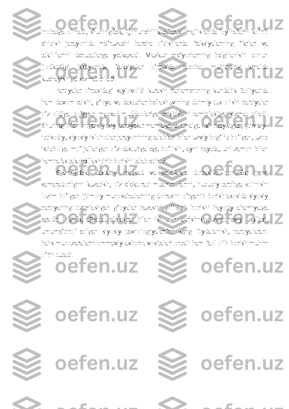 inobatga  olinadi,   shuningdek,   Qonunchilik  palatasi   majlislarida  loyihalarni   ko’rib
chiqish   jarayonida   ma’ruzachi   barcha   o’qishlarda   fraksiyalarning   fikrlari   va
takliflarini   deputatlarga   yetkazadi.   Mazkur   me’yorlarning   belgilanishi   qonun
ijodkorligi   jarayonida   fraksiyalar   o’rtasida   raqobat   muhitining   amalda
kuchayishiga xizmat qiladi.
Partiyalar   o’rtasidagi   saylovoldi   kurashi   parlamentning   kundalik   faoliyatida
ham   davom   etishi,   g’oya   va   dasturlar   bellashuvining   doimiy   tus   olishi   partiyalar
o’z   oldiga   qo’ygan   maqsad-muddaolariga   erishishini   taminlashga   xizmat   qiladi.
Shuning bilan birga siyosiy partiyalar mamlakatda amalga oshirilayotgan, ijtimoiy-
iqtisodiy, siyosiy islohotlar jarayonining talablari bilan uzviy bog’liq bo’lgan, uzoq
istiqbolga   mo’ljallangan   o’z   dasturiga   ega   bo’lishi,   ayni   paytda,   uni   zamon   bilan
hamnafas takomillashtirib borishi talab etiladi.
Shuningdek,   dasturiy   maqsad   va   vazifalari   doirasida   qonunlar   ijrosi
samaradorligini   kuzatish,   o’z   elektorati   muammolarini,   huquqiy   tartibga   solinishi
lozim bo’lgan ijtimoiy munosabatlarning doirasini o’rganib borish asosida siyosiy
partiyaning   tizimlashgan   g’oyalar   bazasini   to’ldirib   borishi   hayotiy   ahamiyatga
egadir.   Bunda,   albatta,   elektorat   bilan   ish   olib   borishning   zamonaviy   usullari,
umume’tirof   etilgan   siyosiy   texnologiyalardan   keng   foydalanish,   partiyalararo
bahs-munozaralarni ommaviy axborot vositalari orqali ham faol olib borish muhim
o’rin tutadi. 