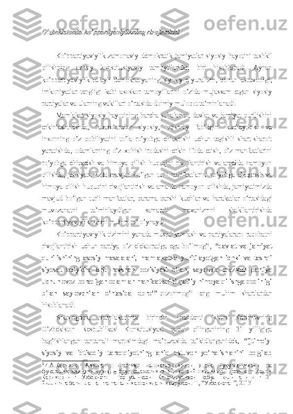 O’zbekistonda ko’ppartiyaviylikning rivojlanishi
Ko’ppartiyaviylik   zamonaviy   demokratik   jamiyatlar   siyosiy   hayotini   tashkil
qilishning   asosiy   konstitusiyaviy   tamoyillaridan   biri   hisoblanadi.   Aynan
ko’ppartiyaviylik   tufayli   demokratiyaning   siyosiy   plyuralizm,   qonun   ustuvorligi,
imkoniyatlar   tengligi   kabi   asoskor   tamoyillarini   o’zida   mujassam   etgan   siyosiy
partiyalar va ularning vakillari o’rtasida doimiy muloqot ta’minlanadi. 
Mamlakat   siyosiy  hayotining  barcha  sohalarini,   davlat   va  jamiyat   qurilishini
erkinlashtirishda,   fuqarolarning   siyosiy,   iqtisodiy   faolligini   kuchaytirish   va
insonning   o’z   qobiliyatini   to’la   ro’yobga   chiqarishi   uchun   tegishli   shart-sharoit
yaratishda,   odamlarning   o’z   xohish-irodasini   erkin   ifoda   etish,   o’z   manfaatlarini
ro’yobga   chiqarish   va   himoya   qilish   huquqini   rivojlantirish   va   amalda   namoyon
qilishda,   jamiyatimizda   mavjud   bo’lgan   turli   manfaatlarini   ro’yobga   chiqarish   va
himoya qilish huquqini rivojlantirish va amalda namoyon qilishda, jamiyatimizda
mavjud   bo’lgan   turli   manfaatlar,   qarama-qarshi   kuchlar   va   harakatlar   o’rtasidagi
muvozanatni   ta’minlaydigan   samarali   mexanizmni   shakllantirishda
ko’ppartiyaviylik tizimi muhim rol o’ynaydi.
Ko’ppartiyaviylik   tizimini   yanada   mustahkamlash   va   partiyalararo   raqobatni
rivojlantirish   uchun   partiya   o’z   elektoratiga   ega   bo’lmog’i,   “davlat   va   jamiyat
qurilishining   asosiy   masalalari,   mamlakatda   yuritilayotgan   ichki   va   tashqi
siyosat   bo’yicha   aniq-ravshan   pozisiyasi   bilan,   saylovda   mazkur   partiya
uchun ovoz beradigan odamlar manfaatlarini qat’iy himoya qilishga qodirligi
bilan   saylovchilar   o’rtasida   obro’” 1
qozonmog’i   eng   muhim   shartlardan
hisoblanadi.
Shuningdek,   mamlakatimiz   birinchi   Prezidenti   Islom   Karimovning
O’zbekiston   Respublikasi   Konstitusiyasi   qabul   qilinganining   21   yilligiga
bag’ishlangan   tantanali   marosimdagi   ma’ruzasida   ta’kidlanganidek,   “ijtimoiy-
siyosiy   va   iqtisodiy   taraqqiyotning   aniq   ustuvor   yo’nalishlarini   belgilab
1
И.А.Каримов.   Амалга   ошираётган   ислоҳотларимизни   янада   чуқурлаштириш   ва
фуқаролик   жамияти   қуриш   –  ёруғ  келажагимизнинг  асосий   омилидир.  Президент   Ислом
Каримовнинг   Ўзбекистон   Республикаси   Конституцияси   қабул   қилинганининг   21
йиллигига бағишланган тантанали маросимдаги маърузаси. Т., “Узбекистан”, 2013 