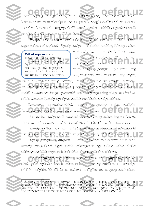 olishda   siyosiy   partiyalarning   rolini   keskin   kuchaytirish,   mamlakatimizni
isloh   etish   va   modernizasiya   qilish   bo’yicha   strategik   vazifalarni   hal   etishda
ularning   ishtirokini   kengaytirish” 2
  izchil   amalga   oshirilayotgandemokratik
yangilanishlarning muhim omili hisoblanadi.
“Partiya”   so’zi   lotincha   “part”   so’zidan   kelib   chiqqan   bo’lib,   “ish”,   “qism”
degan ma’nolarni anglatadi. Siyosiy partiya — aholining, sinfning, ijtimoiy qatlam
yoki   qatlamlarning   bir   qismi.   Ilmiy   nuqtai
nazardan   siyosiy   partiyalar   uchun   berilgan
quyidagi   ta’rifni   asos   sifatida   qabul   qilish
mumkin:   siyosiy   partiya –   fuqarolarning   eng
faol, mushtarak mafkura asosida bog’langan,
davlat   hokimiyatini   qo’lga   kiritish,   uni   saqlab   qolish   va   amalga   oshirishga
intiluvchi   qismi,   ixtiyoriy   ittifoqi.   Siyosiy   partiyalar   jamoat   birlashmasi   shaklida
tashkil   etiluvchi   va   faoliyat   yurituvchi   fuqarolik   jamiyatining   o’ziga   xos   instituti
bo’lib, u   muhim ijtimoiy-siyosiy va vakillik vazifalarini amalga oshiradi.
Zamonaviy   siyosatshunoslikda   siyosiy   partiyaning   o’ziga   xosligini
ifodalovchi quyidagi bir qator jihatlari ajratib ko’rsatiladi:
-   har   qanday   partiya   aholi   guruhlari   va   aniq   ijtimoiy   qatlamning   manfaat   va
intilishlarini ifoda etuvchi  mafkura egasi va uning targ’ibotchisi  hisoblanadi;
-   siyosiy   partiya   –   kishilarning   tartibli   va   davomli   birlashuvini   ta’minlovchi
respublika, viloyat, tuman va shahar darajasida faoliyat yurituvchi tashkilotdir;
-   siyosiy partiyaning maqsadi   – o’zining elektorati manfaatlarini ifodalovchi
dasturiy   maqsadlarini   ilgari   surish   imkoniyatiga   ega   bo’lish   uchun   davlat
hokimiyati vakillik organlarida ko’pchilik o’rinni egallash hisoblanadi;
-   har   bir   siyosiy   partiya   o’zining   xayrixohlari   safini   kengaytirishga   harakat
qiladi,   ya’ni   saylovlar   davrida   imkon   qadar   ko’proq   saylovchilarni   o’z   tomoniga
og’dirish   bo’yicha   ish   olib   borsa,   saylovlar   oralig’ida   esa   partiyaga   tarafdorlarni
2
И.А.Каримов.   Амалга   ошираётган   ислоҳотларимизни   янада   чуқурлаштириш   ва
фуқаролик   жамияти   қуриш   –  ёруғ  келажагимизнинг  асосий   омилидир.  Президент   Ислом
Каримовнинг   Ўзбекистон   Республикаси   Конституцияси   қабул   қилинганининг   21
йиллигига бағишланган тантанали маросимдаги маърузаси. Т., “Узбекистан”, 2013 Сиёсий партия   жамоат 
бирлашмаси шаклида ташкил 
этилувчи ва фаолият юритувчи 
фуқаролик жамиятининг ўзига 
хос институти бўлиб, у   муҳим 
ижтимоий-сиёсий ва вакиллик 
вазифаларини амалга оширади. 