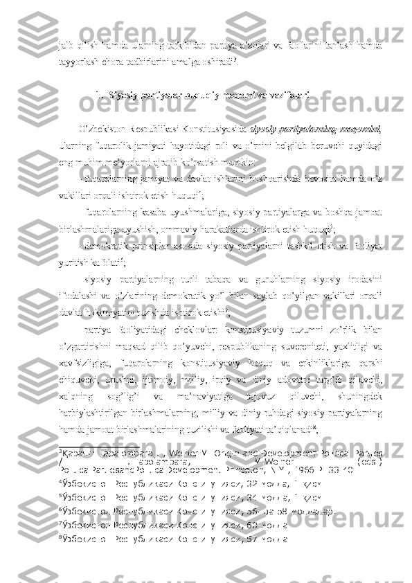 jalb   qilish   hamda   ularning   tarkibidan   partiya   a’zolari   va   faollarini   tanlash   hamda
tayyorlash chora-tadbirlarini amalga oshiradi 3
.
1. Siyosiy partiyalar huquqiy maqomi va vazifalari
O’zbekiston Respublikasi Konstitusiyasida   siyosiy partiyalarning maqomini ,
ularning   fuqarolik   jamiyati   hayotidagi   roli   va   o’rnini   belgilab   beruvchi   quyidagi
eng muhim me’yorlarni ajratib ko’rsatish mumkin:
-   fuqarolarning   jamiyat   va   davlat   ishlarini   boshqarishda   bevosita   hamda   o’z
vakillari orqali ishtirok etish huquqi 4
; 
-   fuqarolarning kasaba uyushmalariga, siyosiy partiyalarga va boshqa jamoat
birlashmalariga uyushish, ommaviy harakatlarda ishtirok etish huquqi 5
;
-   demokratik   prinsiplar   asosida   siyosiy   partiyalarni   tashkil   etish   va   faoliyat
yuritish kafolati 6
;
-   siyosiy   partiyalarning   turli   tabaqa   va   guruhlarning   siyosiy   irodasini
ifodalashi   va   o’zlarining   demokratik   yo’l   bilan   saylab   qo’yilgan   vakillari   orqali
davlat hokimiyatini tuzishda ishtirok etishi 7
;
-   partiya   faoliyatidagi   cheklovlar:   konstitusiyaviy   tuzumni   zo’rlik   bilan
o’zgartirishni   maqsad   qilib   qo’yuvchi,   respublikaning   suvereniteti,   yaxlitligi   va
xavfsizligiga,   fuqarolarning   konstitusiyaviy   huquq   va   erkinliklariga   qarshi
chiquvchi,   urushni,   ijtimoiy,   milliy,   irqiy   va   diniy   adovatni   targ’ib   qiluvchi,
xalqning   sog’lig’i   va   ma’naviyatiga   tajovuz   qiluvchi,   shuningdek
harbiylashtirilgan birlashmalarning, milliy va diniy ruhdagi siyosiy  partiyalarning
hamda jamoat birlashmalarining tuzilishi va faoliyati ta’qiqlanadi 8
;
3
аранг: Lapalombara J., Weiner M. Origin and Development Political PartiesҚ
/   J.Lapolambara,   M.Weiner   (eds.)
PoliticalPartiesandPoliticalDevelopment.Princeton; N.Y., 1966.P. 33-40.
4
Ўзбекистон Республикаси Конституцияси, 32-модда, 1- исм.	
қ
5
Ўзбекистон Республикаси Конституцияси ,  34-модда, 1- исм
қ .
6
Ўзбекистон Республикаси Конституцияси ,  56- ва 58-моддалар .
7
Ўзбекистон Республикаси Конституцияси ,  60-модда .
8
Ўзбекистон Республикаси Конституцияси ,  57-модда . 