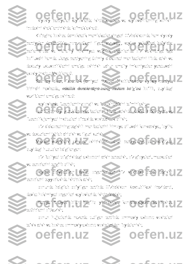 -   siyosiy   partiyalar   saylovlarda   ishtirok   etishi   va   saylovchilarning   xohish-
irodasini shakllantirishda ko’maklashadi.
Ko’pgina boshqa demokratik mamlakatlar singari O’zbekistonda ham siyosiy
partiyalar   deputatlikka   nomzodlarni   ilgari   suruvchi,   saylov   yakunlari   bo’yicha
parlamentda   va   mahalliy   hokimiyat   vakillik   organlarida   o’z   vakillariga   ega
bo’luvchi hamda ularga partiyaning doimiy elektorati manfaatlarini ifoda etish va
dasturiy   ustuvorliklarini   amalga   oshirish   uchun   amaliy   imkoniyatlar   yaratuvchi
asosiy institut hisoblanadi.
Shunday   ekan,   fuqarolik   jamiyati   instituti   hisoblanuvchi   siyosiy   partiya,
birinchi   navbatda,   vakillik   demokratiyasining   muhim   bo’g’ini   bo’lib,   quyidagi
vazifalarni amalga oshiradi:
-   saylovlarda fuqarolarning ongli va faol ishtirokini ta’minlash;
-   turli   ijtimoiy   guruhlar   manfaatlarini   ifoda   etishda   davlat   hokimiyati   va
fuqarolik jamiyati institutlari o’rtasida vositachilik qilish;
-   o’z elektoratining tegishli manfaatlarini himoya qiluvchi konsepsiya, loyiha
va dasturlarni ishlab chiqish va ilguri surish.
Mazkur   vazifalarni   amalga   oshirishlari   uchun   partiyalarga   qonunchilikda
quyidagi huquqlar belgilangan:
-   o’z faoliyati to’g’risidagi axborotni erkin tarqatish, o’z g’oyalari, maqsadlari
va qarorlarini targ’ib qilish;
-   saylab   qo’yiladigan   davlat   organlaridagi   o’z   vakillari   orqali   tegishli
qarorlarni tayyorlashda ishtirok etish;
-   qonunda   belgilab   qo’yilgan   tartibda   O’zbekiston   Respublikasi   Prezidenti,
davlat hokimiyati organlari saylovlarida ishtirok etish;
-   partiya   faoliyati   bilan   bog’liq   yig’ilishlar,   konferensiyalar   va   boshqa
tadbirlarni o’tkazish;
-   qonun   hujjatlarida   nazarda   tutilgan   tartibda   ommaviy   axborot   vositalari
ta’sis etish va boshqa ommaviy axborot vositalaridan foydalanish; 