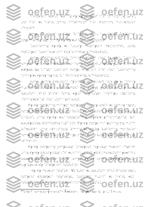 -   O’zbekiston  Respublikasining   siyosiy  partiyalari   bilan  ittifoq  (blok)  tuzish,
ular   bilan   va   boshqa   jamoat   birlashmalari   bilan   shartnoma   munosabatlari
o’rnatish 9
.
Partiya   o’z   nizomi   asosidagi   faoliyatida   ushbu   huquqlardan   foydalanish
jarayonida quyidagi ijtimoiy-siyosiy vazifalarni ham bajaradi:
-   fuqarolarning   siyosiy   va   huquqiy   madaniyatini   rivojlantirish,   ularda
mas’uliyatli fuqarolik axloqini shakllantirishga ko’maklashadi; 
-   partiya   o’zining   tadbirlari,   ijtimoiy   loyihalari   orqali   (xususan,   fuqarolik
jamiyatining   boshqa   institutlari   bilan   hamkorlikda),   shuningdek,   yuqori   bilim   va
saviyaga   ega   bo’lgan   fuqarolarni   partiya   ishiga   jalb   qilish   orqali   fuqarolarning
ijtimoiy va siyosiy hayotda faol ishtirok etishiga ko’maklashadi;
-   partiya   doimiy   elektoratini   o’ylantirayotgan   dolzarb   iqtisodiy   va   ijtimoiy
muammolarni   aniqlash,   ularni   samarali   hal   qilishga   yo’naltirilgan   loyiha   va
dasturlarni   ishlab   chiqish   hamda   saylab   qo’yiladigan   hokimiyat   organlarida
o’zining vakilligi orqali ularni ilgari suradi.
Siyosiy   partiyaning   mohiyati   partiyaning   ijtimoiy   tarkibi   va   ijtimoiy   negizi;
partiya   rahbariyatining   tarkibi,   manfaatlari   va   maqsadlari;   tashkilotning   dasturiy
qoidalari;   uning   siyosiy   xatti-harakatlarining   obyektiv   yo’naltirilganligi   kabi
xususiyatlarga   chambarchas   bog’liqdir.   Siyosiy   partiya   mohiyatining   eng   muhim
ko’rsatkichi   uning   oxir-oqibatda   kimning   va   qanday   kuchlarning   manfaatlari
hamda qarashlarini ifoda etishi, himoya qilishi va o’z kundalik faoliyatida amalga
oshirishidir.
Siyosiy   partiyaning   jamiyatdagi   funksiyalari   hayotdagi   masalani   o’rganish
uning siyosiy taraqqiyotdagi o’rni va rolini tushunib yetish, maqsadlarini yaxshiroq
tasavvur   etishga   yordam   beradi.   Jamiyat   siyosiy   tizimida   siyosiy   partiyalar
quyidaga asosiy funksiyalarni bajaradilar:
- siyosiy maqsadni belgilash. Mafkurani va dasturlarni ishlab chiqarar ekan,
partiyalar   strategiyani   belgilashga,   fuqarolarni   muqobil   va   boshqa   xatti-
harakatlarning ham mumkinligiga ishontirishga intiladilar;
9
“Сиёсий партиялар тўғрисида”ги Ўзбекистон Республикаси Қонуни , 12 -модда. 