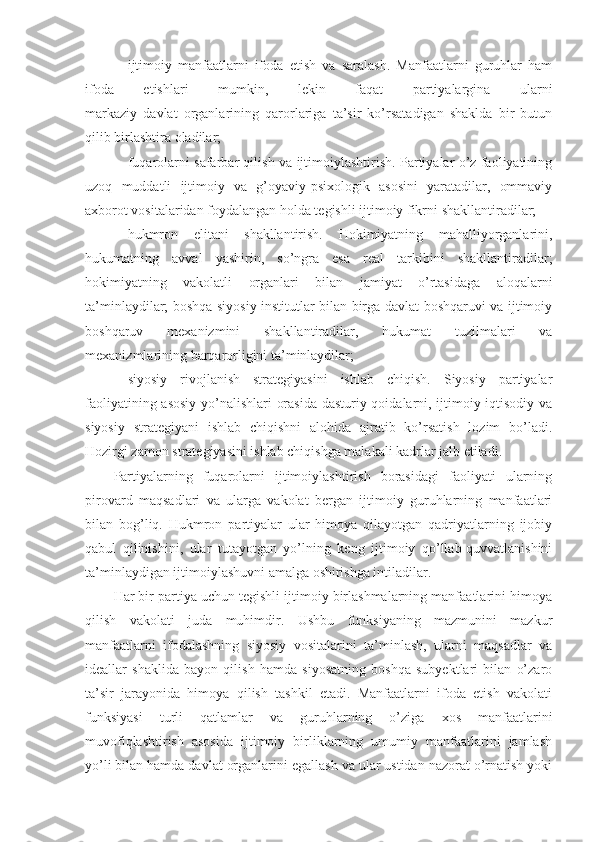 - ijtimoiy   manfaatlarni   ifoda   etish   va   saralash.   Manfaatlarni   guruhlar   ham
ifoda   etishlari   mumkin,   lekin   faqat   partiyalargina   ularni
markaziy   davlat   organlarining   qarorlariga   ta’sir   ko’rsatadigan   shaklda   bir   butun
qilib birlashtira oladilar; 
- fuqarolarni safarbar qilish va ijtimoiylashtirish. Partiyalar o’z faoliyatining
uzoq   muddatli   ijtimoiy   va   g’oyaviy-psixologik   asosini   yaratadilar,   ommaviy
axborot vositalaridan foydalangan holda tegishli ijtimoiy fikrni shakllantiradilar;
- hukmron   elitani   shakllantirish.   Hokimiyatning   mahalliyorganlarini,
hukumatning   avval   yashirin,   so’ngra   esa   real   tarkibini   shakllantiradilar;
hokimiyatning   vakolatli   organlari   bilan   jamiyat   o’rtasidaga   aloqalarni
ta’minlaydilar; boshqa siyosiy institutlar bilan birga davlat boshqaruvi va ijtimoiy
boshqaruv   mexanizmini   shakllantiradilar,   hukumat   tuzilmalari   va
mexanizmlarining barqarorligini ta’minlaydilar;
- siyosiy   rivojlanish   strategiyasini   ishlab   chiqish.   Siyosiy   partiyalar
faoliyatining asosiy yo’nalishlari orasida dasturiy qoidalarni, ijtimoiy-iqtisodiy va
siyosiy   strategiyani   ishlab   chiqishni   alohida   ajratib   ko’rsatish   lozim   bo’ladi.
Hozirgi zamon strategiyasini ishlab chiqishga malakali kadrlar jalb etiladi.
Partiyalarning   fuqarolarni   ijtimoiylashtirish   borasidagi   faoliyati   ularning
pirovard   maqsadlari   va   ularga   vakolat   bergan   ijtimoiy   guruhlarning   manfaatlari
bilan   bog’liq.   Hukmron   partiyalar   ular   himoya   qilayotgan   qadriyatlarning   ijobiy
qabul   qilinishini,   ular   tutayotgan   yo’lning   keng   ijtimoiy   qo’llab-quvvatlanishini
ta’minlaydigan ijtimoiylashuvni amalga oshirishga intiladilar.
Har bir partiya uchun tegishli ijtimoiy birlashmalarning manfaatlarini himoya
qilish   vakolati   juda   muhimdir.   Ushbu   funksiyaning   mazmunini   mazkur
manfaatlarni   ifodalashning   siyosiy   vositalarini   ta’minlash,   ularni   maqsadlar   va
ideallar   shaklida   bayon   qilish   hamda   siyosatning   boshqa   subyektlari   bilan   o’zaro
ta’sir   jarayonida   himoya   qilish   tashkil   etadi.   Manfaatlarni   ifoda   etish   vakolati
funksiyasi   turli   qatlamlar   va   guruhlarning   o’ziga   xos   manfaatlarini
muvofiqlashtirish   asosida   ijtimoiy   birliklarning   umumiy   manfaatlarini   jamlash
yo’li bilan hamda davlat organlarini egallash va ular ustidan nazorat o’rnatish yoki 