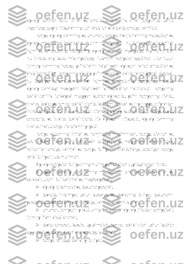 siyosiy   qarorlar   qabul   qilish   va   amalda   hukmronlik   qilish   jarayonida   ushbu
organlarga tazyiq o’tkazishning turli shakllari vositasida amalga oshiriladi.
Partiya siyosiy tizimning va umuman, jamiyat rivojlanishining maqsadlari va
siyosiy   mezonlarini   belgilashda   muhim   rol   o’ynaydi.   Bu   funksiyaning   bajarilish
hajmi   va   samaradorligi   partiyaning   siyosiy   tizimdagi   mavqyeiga   bog’liq   bo’ladi.
Bu   borada   eng   katta   imkoniyatlarga   hukmron   partiyalar   egadirlar.   Ular   butun
ijtimoiy   tizimning   harakat   yo’nalishini   belgilovchi   siyosatni   ishlab   chiqadilar   va
shakllantiradilar. Partiyaning siyosiy yo’lni ishlab chiqishda ishtirok etish darajasi,
bu   funksiyaning   amalga   oshirilish   hajmi   va   samaradorligi   partiyaning   mavjud
siyosiy   tizimdagi   mavqyeini   belgilovchi   ko’rsatkichlar   hisoblanadi.   Partiyaning
tashkilotchilik   funksiyasi   muayyan   kadrlar   siyosatida,   ya’ni   partiyaning   o’zida,
boshqa davlat va jamoat tashkilotlarida kadrlarni tanlash va joy-joyiga qo’yishdan
iborat faoliyatda o’z ifodasini topadi. O’zining siyosiy kadrlari orqali partiya davlat
apparatida   va   boshqa   tashkilotlarda   o’z   siyosatini   o’tkazadi,   siyosiy   tizimning
boshqa institutlariga o’z ta’sirini yoyadi.
Partiya   saflarining   birligi   va   hamjihatligini   ta’minlash,   partiya   a’zolari   va
tarafdorlarini   o’zaro   yaqinlashtiruvchi   qadriyatlar   va   me’yorlarni   ishlab   chiqish,
rahbarlikni   amalga   oshirish   va   partiya   faoliyatini   boshqarishga   qaratilgan   partiya
ichki faoliyati juda muhimdir.
Siyosiy partiyalar faoliyatining muhim yo’nalishlari quyidagilardan iborat:
 tegishli   ijtimoiy   guruhlarning   manfaatlarini   aniqlash,   bayon   qilish   va
asoslash, ularni faollashtirish va integrasiyalash;
 siyosiy doktrinalar va dasturlar yaratish;
 davlatda   hokimiyat   uchun   kurashga   va   davlatning   faoliyat   dasturlarini
yaratishda, davlat hokimiyatini amalga oshirishda ishtirok etish;
 umuman, jamiyatni yoxud uning bir  qismini  siyosiy  jihatdan tarbiyalash,
ijtimoiy fikrni shakllantirish;
 davlat   apparati,   kasaba   uyushmalari,   jamoat   tashkilotlari   uchun   kadrlar
tayyorlash va ularni yuqori mansablarga ko’tarish;
 partiya ichidaga tashkiliy faoliyat. 