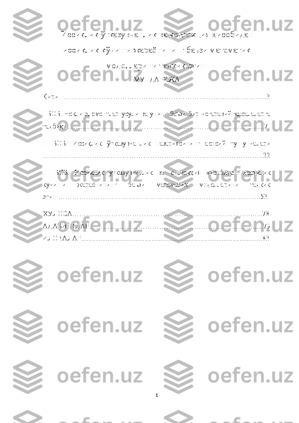 Иссиқ ли қ   ў тказувчанлик ва конвекция  ҳ исобидан
исси қ лик к ў чиши жараёнининг баьзи математик
моделларини тад қ и қ  этиш
МУНДАРИЖА
Кириш………………………………….………………………………………..3
I БОБ.   Чекли элементлар усули ва унинг баьзи бир чегаравий масалаларга
тадбиқи….........................…………….………………… ………………….. ....7
II   БОБ.   Иссиқлик   ўтказувчанлик   назариясининг   асосий   тушунчалари
………………………….……………………… ………… …….… ………. …..22
III   БОБ.   Иссиклик   утказувчанлик   ва   конвекция   хисобидан   иссиклик
кучиши   жараёнининг   баьзи   математик   моделларини   тадкик
этиш ………………………………………………………………..…...…… ..53
ХУЛОСА………..……………………………………… . ………………..…...78
АДАБИЁТЛАР……………………………………………… . ……………......79
ИЛОВАЛАР.......................................................................................................83
1 