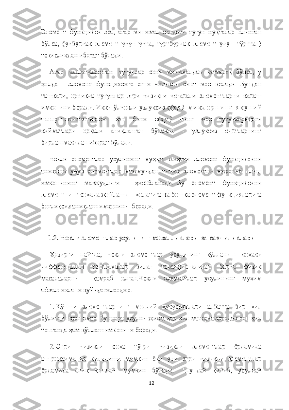 Элемент   функцияси   эса,   агар   минимал   сондаги   тугун   нуқталар   олинган
бўлса,   (учбурчак   элемент   учун   учта,   туртбурчак   элемент   учун   тўртта   )
текисликдан иборат бўлади.
Агар     ишлатилаётган     тугунлар   сони   минималдан   каттароқ   бўлса,   у
ҳолда       элемент   функциясига   эгри   чизиқли   сирт   мос   келади.     Бундан
ташқари,   ортиқча   тугунлар   эгри   чизиқли   чегарали   элементларни   қараш
имконини беради. Икки ўлчовли узлуксиз  φ ( х , у )  м и қ д о р н и н г   я к у н и й
а п п р о к с и м а ц и я с и   ҳар   бири   φ ( х , у )   нинг   мос   тугунларидаги
қийматлари   орқали   аниқланган   бўлакли   -   узлуксиз   сиртларнинг
бирлашмасидан иборат бўлади.
Чекли   элементлар   усулининг   муҳим   жиҳати   элемент   функциясини
аниқлаш   учун   элементлар   мажмуидан   типик   элементни   ажратиб   олиш
имконининг   мавжудлиги     ҳисобланади.     Бу   элемент   функциясини
элементнинг соҳада жойлашиш ҳолатига ва бошқа элемент функцияларига
боғлиқсиз аниқлаш имконини  беради.  
 
1.2.   Чекли элементлар усулининг афзалликлари ва камчиликлари
Ҳозирги   пайтда,   чекли   элементлар   усулининг   қўлланиш   соҳаси
дифференциал   тенгламалар   билан   тавсифланадиган   барча   физик
масалаларни     қамраб   олган.Чекли   элементлар   усулининг   муҳим
афзалликлари қуйидагилардир:
1.   Қўшни   элементларнинг   моддий   хусусиятлари   албатта   бир   хил
бўлиши шарт эмас.   Бу шарт усулни жисм ҳар хил материаллардан ташкил
топганда ҳам қўллаш имконини беради.        
2.   Эгри   чизиқли   соҳа   тўғри   чизиқли   элементлар   ёрдамида
аппроксимация   қилиниши   мумкин   ёки   уни   эгри   чизиқли   элементлар
ёрдамида   аниқ   қоплаш   мумкин   бўлади.     Шундай   қилиб,   усулдан
12 