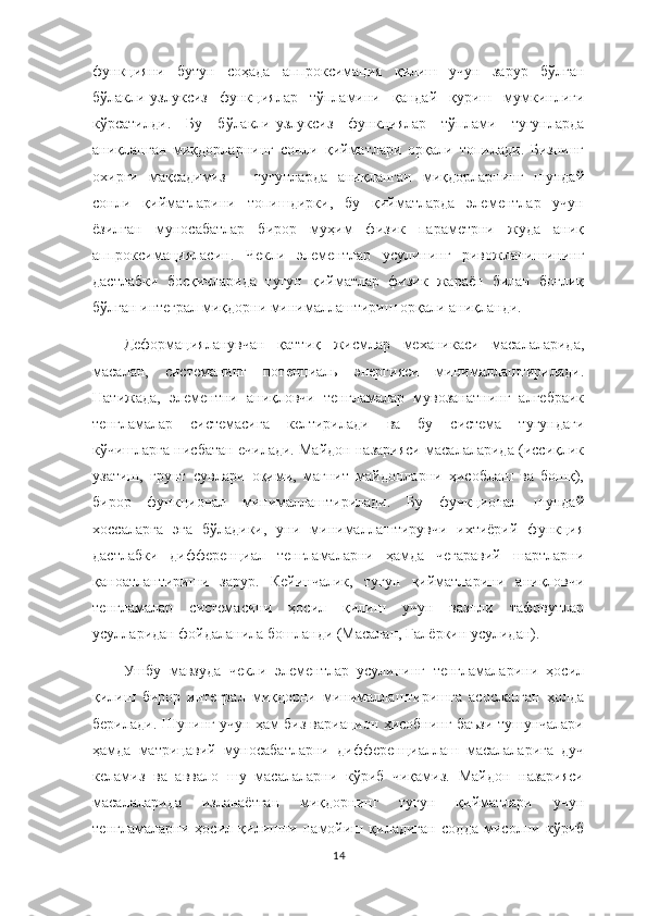 функцияни   бутун   соҳада   аппроксимация   қилиш   учун   зарур   бўлган
бўлакли-узлуксиз   функциялар   тўпламини   қандай   қуриш   мумкинлиги
кўрсатилди.   Бу   бўлакли-узлуксиз   функциялар   тўплами   тугунларда
аниқланган   миқдорларнинг   сонли   қийматлари   орқали   топилади.   Бизнинг
охирги   мақсадимиз   –   тугунларда   аниқланган   миқдорларнинг   шундай
сонли   қийматларини   топишдирки,   бу   қийматларда   элементлар   учун
ёзилган   муносабатлар   бирор   муҳим   физик   параметрни   жуда   аниқ
аппроксимацияласин.   Чекли   элементлар   усулининг   ривожланишининг
дастлабки   босқичларида   тугун   қийматлар   физик   жараён   билан   боғлиқ
бўлган интеграл миқдорни минималлаштириш орқали аниқланди.  
Деформацияланувчан   қаттиқ   жисмлар   механикаси   масалаларида,
масалан,   системанинг   потенциаль   энергияси   минималлаштирилади.
Натижада,   элементни   аниқловчи   тенгламалар   мувозанатнинг   алгебраик
тенгламалар   системасига   келтирилади   ва   бу   система   тугундаги
кўчишларга нисбатан ечилади. Майдон назарияси масалаларида (иссиқлик
узатиш,   грунт   сувлари   оқими,   магнит   майдонларни   ҳисоблаш   ва   бошқ),
бирор   функционал   минималлаштирилади.   Бу   функционал   шундай
хоссаларга   эга   бўладики,   уни   минималлаштирувчи   ихтиёрий   функция
дастлабки   дифференциал   тенгламаларни   ҳамда   чегаравий   шартларни
қаноатлантириши   зарур.   Кейинчалик,   тугун   қийматларини   аниқловчи
тенгламалар   системасини   ҳосил   қилиш   учун   вазнли   тафовутлар
усулларидан фойдаланила бошланди (Масалан, Галёркин усулидан).
Ушбу   мавзуда   чекли   элементлар   усулининг   тенгламаларини   ҳосил
қилиш   бирор   интеграл   миқдорни   минималлаштиришга   асосланган   ҳолда
берилади. Шунинг учун ҳам биз вариацион ҳисобнинг баъзи тушунчалари
ҳамда   матрицавий   муносабатларни   дифференциаллаш   масалаларига   дуч
келамиз   ва   аввало   шу   масалаларни   кўриб   чиқамиз.   Майдон   назарияси
масалаларида   изланаётган   миқдорнинг   тугун   қийматлари   учун
тенгламаларни   ҳосил   қилишни   намойиш   қиладиган   содда   мисолни   кўриб
14 