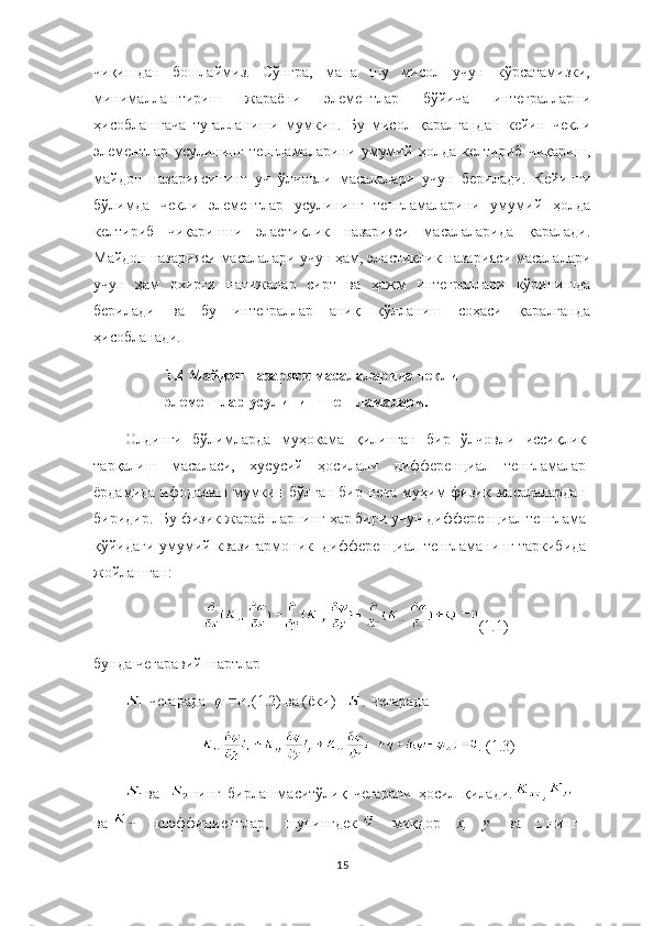 чиқишдан   бошлаймиз.   Сўнгра,   мана   шу   мисол   учун   кўрсатамизки,
минималлаштириш   жараёни   элементлар   бўйича   интегралларни
ҳисоблашгача   тугалланиши   мумкин.   Бу   мисол   қаралгандан   кейин   чекли
элементлар   усулининг   тенгламаларини   умумий   ҳолда   келтириб   чиқариш,
майдон   назариясининг   уч   ўлчовли   масалалари   учун   берилади.   Кейинги
бўлимда   чекли   элементлар   усулининг   тенгламаларини   умумий   ҳолда
келтириб   чиқаришни   эластиклик   назарияси   масалаларида   қаралади.
Майдон назарияси масалалари учун ҳам, эластиклик назарияси масалалари
учун   ҳам   охирги   натижалар   сирт   ва   ҳажм   интеграллари   кўринишда
берилади   ва   бу   интеграллар   аниқ   қўлланиш   соҳаси   қаралганда
ҳисобланади. 
1.4   Майдон назаряси масалаларида чекли
элементлар усулининг тенгламалари.
Олдинги   бўлимларда   муҳокама   қилинган   бир   ўлчовли   иссиқлик
тарқалиш   масаласи,   хусусий   ҳосилали   дифференциал   тенгламалар
ёрдамида ифодалаш мумкин бўлган бир неча муҳим физик масалалардан
биридир.     Бу физик жараёнларнинг ҳар бири учун дифференциал тенглама
қўйидаги умумий квазигармоник     дифференциал тенгламанинг таркибида
жойлашган:    
( 1.1 )
бунда  ч е гара вий  шартлар 
 чегарада   ( 1.2 )  ва (ёки)      чегарада    
. (1.3)
ва     нинг   бирлашмаситўлиқ   чегарани   ҳосил   қилади.
  ,
 
ва     коэффициентлар,   шунингдек     миқдор   x, y	  ва   z   нинг
15 