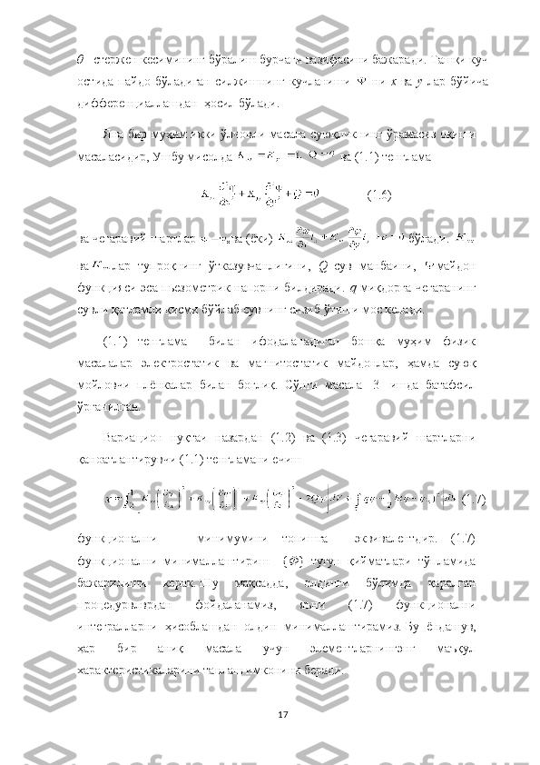 θ – стержен кесимининг бўралиш бурчаги вазифасини бажаради. Ташқи куч
остида   пайдо   бўладиган   силжишнинг   кучланиши     ни   х   ва   у   лар   бўйича
дифференциаллашдан  ҳосил бўлади. 
Яна бир муҳим икки ўлчовли масала суюқликнинг ўрамасиз оқиши
масаласидир, Ушбу мисолда   ва (1.1) тенглама 
               (1.6)
ва чегаравий шартлар  ва (ёки)   бўлади. 
ва лар   тупроқнинг   ўтказувчанлигини,   Q –сув   манбаини,   майдон
функцияси эса пьезометрик напорни билдиради.   q  миқдорга чегаранинг
сувли қатламли қисми бўйлаб сувнинг сизиб ўтиши мос келади. 
(1.1)   тенглама     билан   ифодаланадиган   бошқа   муҳим   физик
масалалар   электростатик   ва   магнитостатик   майдонлар,   ҳамда   суюқ
мойловчи   плёнкалар   билан   боғлиқ.   Сўнги   масала   [3]   ишда   батафсил
ўрганилган. 
Вариацион   нуқтаи   назардан   (1.2)   ва   (1.3)   чегаравий   шартларни
қаноатлантирувчи (1.1) тенгламани ечиш 
 (1.7)
функционални       минимумини   топишга     эквивалентдир.   (1.7)
функционални   минималлаштириш     { Ф }   тугун   қийматлари   тўпламида
бажарилиши   керак.   Шу   мақсадда,   олдинги   бўлимда   қаралган
процедурвлврдан   фойдаланамиз,   яъни   (1.7)   функционални
интегралларни   ҳисоблашдан   олдин   минималлаштирамиз.   Бу   ёндашув,
ҳар   бир   аниқ   масала   учун   элементларнингэнг   маъқул
характеристикаларини танлаш имконини беради. 
17 