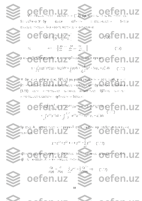 Минималлаштириш   жараёнини   (1.7)   функционални   алмаштиришдан
бошлаймиз.   Ушбу   қадам   кейинги   операцияларни   бироз
соддалаштиради.   Биз иккита матрицани киритамиз:
                         (1.8)
Ва                                     (1.9)
у ҳолда (5.32) муносабатни энди қуйидагича ёзиш мумкин:
(1.10)
  функцияни   бутунсоҳа   бўйлаб   узлуксиз   эмаслигини   эсга   олиб,   унинг
ўрнига ҳар бир алоҳида элементда аниқланган   функцияни қараймиз.
(5.35)   даги   интеграллар   алоҳида   элементлар   бўйича   олинган
интегралларга ажратиш қуйидагини беради:
( 1.11 )
бу   ерда   Е   -   элементларнинг   умумий   сони   охирги   муносабатни   символик
равишда
           ( 1.12 )
кўринишда   ёзиш   мумкин,   бу   ерда   -   алоҳида   элементнинг   га
қўшган ҳиссаси. ни минималлаштириш 
             (1.13)
18 