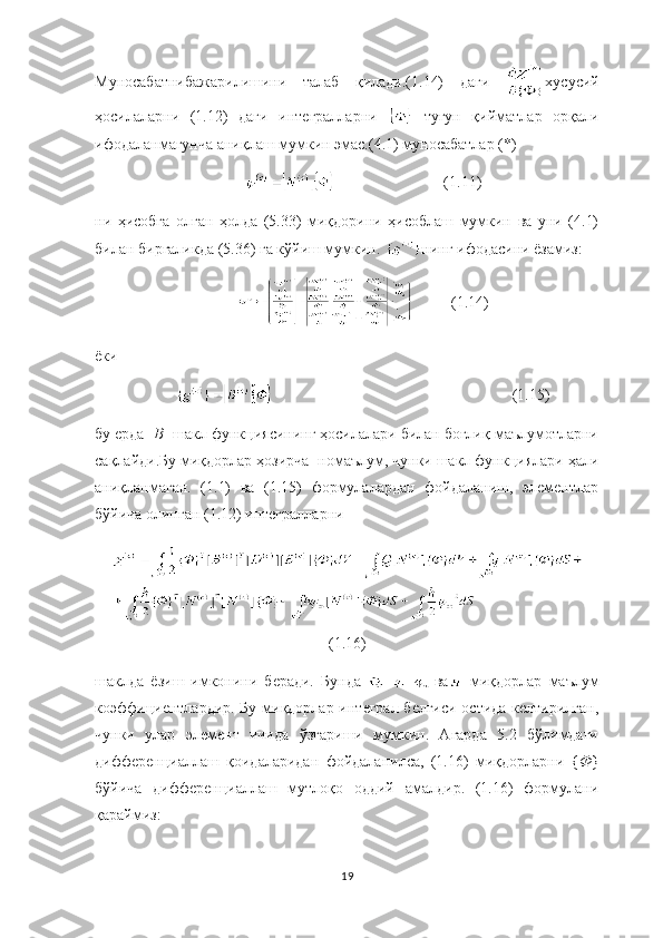Муносабатнибажарилишини   талаб   қилади.(1.14)   даги   хусусий
ҳосилаларни   (1.12)   даги   интегралларни     тугун   қийматлар   орқали
ифодаланмагунча аниқлаш мумкин эмас.(4.1) муносабатлар (*)
                            (1.11)
ни   ҳисобга   олган   ҳолда   (5.33)   миқдорини   ҳисоблаш   мумкин   ва   уни   (4.1)
билан биргаликда (5.36) га кўйиш мумкин.  нинг ифодасини ёзамиз:
                   (1.14)
ёки
        (1.15)
бу ерда [ В ] шакл функциясининг ҳосилалари билан боғлиқ маълумотларни
сақлайди.Бу миқдорлар ҳозирча  номаълум, чунки шакл функциялари ҳали
аниқланмаган.   (1.1)   ва   (1.15)   формулалардан   фойдаланиш,   элементлар
бўйича олинган (1.12) интегралларни
(1.16)
шаклда   ёзиш   имконини   беради.   Бунда  
  ва
  миқдорлар   маълум
коэффициентлардир. Бу миқдорлар интеграл белгиси остида келтирилган,
чунки   улар   элемент   ичида   ўзгариши   мумкин.   Агарда   5.2   бўлимдаги
дифференциаллаш   қоидаларидан   фойдаланилса,   (1.16)   миқдорларни   { Ф }
бўйича   дифференциаллаш   мутлоқо   оддий   амалдир.   (1.16)   формулани
қараймиз:
19 