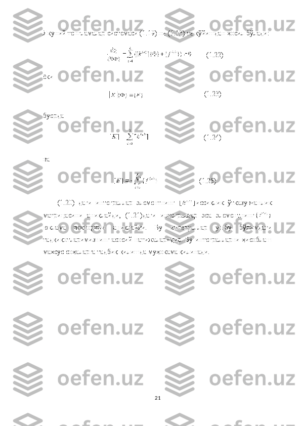 Якуний тенгламалар  системас и  (1.19) ни (1.13) га қўйишдан ҳосил бўлади: 
               ( 1.22 )
ёки
                                   ( 1.23 )
бу ерда
                                 ( 1.24 )
ва
                         ( 1.25 )
(1.20)   даги   интеграллар   элементнинг   иссиқлик   ўтказувчанлик
матрицасини   аниқлайди,   (1.21)даги   интеграллар   эса   элементнинг
юклама   векторини   аниқлайди.   Бу   интеграллар   ушбу   бўлимдаги
тадқиқотларимизнинг асосий натижаларидир. Бу интегралларни ҳисоблаш
махсус соҳаларга тадбиқ қилишда муҳокама қилинади. 
21 
