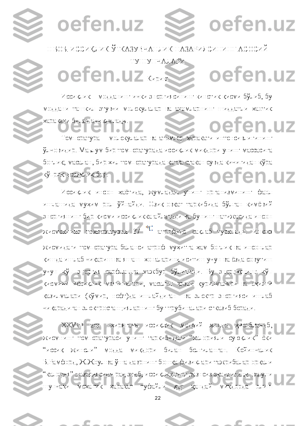 II  БОБ .  ИССИҚЛИК ЎТКАЗУВЧАНЛИК НАЗАРИЯСИНИНГ АСОСИЙ
ТУШУНЧАЛАРИ
Кириш 
Иссиқлик – модданинг ички энергиясининг кинетик қисми бўлиб, бу
моддани   ташкил   этувчи   молекулалар   ва   атомларнинг   шиддатли   хаотик
харакати билан аниқланади. 
Температура   –   молекулалар   ва   атомлар   ҳаракати   интенсивлигининг
ўлчовидир. Маьлум бир температурада иссиқлик миқдори унинг массасига
боғлиқ; масалан, бир хил температурада катта стакан сувда кичигидан кўра
кўпроқ иссиқлик бор.
Иссиқлик   инсон   ҳаётида,   жумладан   унинг   организмининг   фаол
ишлашида   муҳим   рол   ўйнайди.   Озиқ-овқат   таркибида   бўлган   кимёвий
энергиянинг бир қисми иссиқликка айланади ва бунинг натижасида инсон
жисмсининг   температураи   37     атрофида   сақлаб   турилади.   Инсон
жисмидаги   температура   баланси   атроф   муҳитга   ҳам   боғлиқ   ва   инсонлар
қишда ишлаб чиқариш ва яшаш  хоналарини иситиш учун ва ёзда совутиш
учун   кўп   энергия   сарфлашга   мажбур   бўлишади.   Бу   энергиянинг   кўп
қисмини   иссиқлик   машиналари,   масалан   қозон   қурилмалари   ва   ёқилғи
қазилмалари   (кўмир,   нефт)да   ишлайдиган     ва   электр   энергияси   ишлаб
чиқарадиган электростанцияларнинг буғ трубиналари етказиб беради. 
XXVIII   аср   охиригача   иссиқлик   моддий   модда   ҳисобланиб,
жисмнинг   температураcи   унинг   таркибидаги   “калорияли   суюқлик”   ёки
“иссиқ   жинсли”   модда   миқдори   билан   белгиланган.   Кейинчалик
Б.Рамфорд, Ж.Жоул ва ўша даврнинг бошқа физиклари тажрибалар орқали
“калория” назариясини рад этиб, иссиқликнинг вазнсиз эканлигини  ва уни
шунчаки   механик   ҳаракат   туфайли   ҳар   қандай   миқдорда   олиш
22 