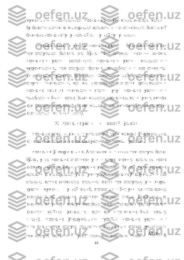 мумкинлигини   исботладилар.   Иссиқликнинг   ўзи   модда   ҳисобланмайди   –
бу фақатгина атом ва молекулалар ҳаракатининг энергиясидир. Замонавий
физикада иссиқлик тушунчаси айнан шундай тушунилади.
Иссиқлик алмашинуви ёки иссиқлик узатиш – бу жисм  ичидаги  ёки
температуралар   фарқига   эга   бўлган   бир   жисмдан   иккинчи   жисмга
иссиқликни   узатиш   жараёнидир.   Иссиқликни   узатиш   моддаларнинг
хусусиятларига,   температулар   фарқига   ва   табиатнинг   экспериментал
ўрнатилган   қонунларига   бўйсунади.     Самарали   ишлайдиган   иссиқлик   ёки
совутиш   тизимларини,   ҳар   хил   двегателларни   энергия   қурилмаларини
иссиқлик   изоляция   тизимларини   яратиш   учун   иссиқлик   узатишнинг
талабларини билиш керак. Баьзи холларда иссиқлик алмашинувига эҳтиёж
кам   (космик   кемаларда),   баьзи   холларда   эса   эҳтиёж   кўп   сезилади(Буғ
қозонлари, ошхона идишлари).
2.1 Иссиқлик узатишнинг асосий турлари
Иссиқлик   алмашинувининг   учта   асосий   тури   мавжуд:   ўтказувчанлик,
конвекция ва радиацион иссиқлик узатиш ёки термал нурланиш.
Иссиқлик   ўтказувчанлик.   Агар   жисмнинг   ичида   температура   фарқи
бўлса,   унда   иссиқлик   энергияси   унинг   совуқ   қисмига   қараганда   иссиқ
қисмидан   кўпроқ   ўтади.   Иссиқлик   узатишнинг   бундай   тури   иссиқлик
ҳаракати ва молекулалар тўқнашуви туфайли иссиқлик ўтказувчанлиги деб
аталади;   қаттиқ   жисмларда   етарлича   юқори   температурада   уни   визуал
кузатиш   мумкин.     Шундай   қилиб,   стерженнинг   бир   учи   газ   горелкасида
қиздирилганда,   иссиқлик   энергияси   стержен   орқали   ўтказилади   ва
қиздирилган   учидан   маьлум   масофада   чақнаш   тарқалади   (ва   бу   чақнаш
қиздириш   жойидан   узоқлашган   сари   кам   интенсивлик   билан   амалга
ошади).   Иссиқлик   ўтказувчанлиги   туфайли   иссиқлик   узатишнинг
интенсивлиги   температура   градиентига   боғлиқ   яьни   стержен   учларидаги
температура   фарқининг     улар   орасидаги   масофага   нисбати     га
23 