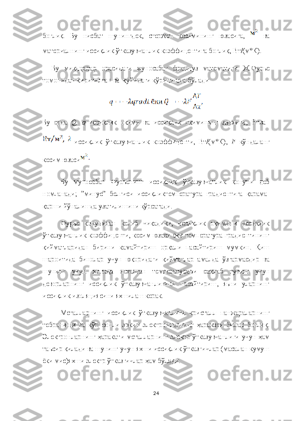боғлиқ.   Бу   нисбат   шунингдек,   стержен   кесимининг   юзасига,     ва
материалнинг иссиқлик ўтказувчанлик коэффицентига боғлиқ, Вт/(м*К).
Бу   миқдорлар   орасидаги   муносабат   француз   математиги   Ж.Фурье
томонидан киритилган ва  қуйидаги кўринишда бўлади
Бу   ерда   Q, q– иссиқлик   оқими   ва   иссиқлик   оқимининг   зичлиги,   Втва  
–иссиқлик   ўтказувчанлик   коэффиценти,   Вт/(м*К),   F– кўндаланг
кесим юзаси
Бу   муносабат   Фурьенинг   иссиқлик   ўтказувчанлик   қонуни   деб
номланади;   ”минус”   белгиси   иссиқликтемпература   градиентига   қарама-
қарши йўналишда узатилишини кўрсатади.
Фурье   қонунидан   келиб   чиқадики,   иссиқлик   оқимини   иссиқлик
ўтказувчанлик коэффиценти, кесим юзаси ёки температура градиентининг
қийматларидан   бирини   камайтириш   орқали   пасайтириш   мумкин.   Қиш
шароитида   бинолар   учун   юқоридаги   қийматлар   амалда   ўзгармасдир   ва
шунинг   учун   хонада   исталган   температурани   сақлаб   туриш   учун
деворларнинг   иссиқлик   ўтказувчанлигини   пасайтириш,   яьни   уларнинг
иссиқлик изоляциясини яхшилаш керак.
Металларнинг   иссиқлик   ўтказувчанлиги   кристалл   панжараларнинг
тебраниши   ва   кўп   сонли   эркин   электронларнинг   ҳаракати   билан   боғлиқ.
Электронларнинг ҳаракати  металларнинг электр ўтказувчанлиги  учун ҳам
таьсир қилади ва шунинг учун яхши иссиқлик ўтказгичлар (масалан кумуш
ёки мис)яхши электр ўтказгичлар ҳам бўлади.
24 
