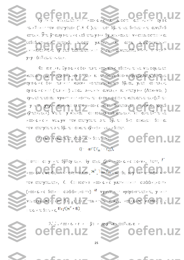 Кўпгина   моддаларнинг   иссиқлик   ва   электр   қаршилиги   суюқ
гелийнинг   температураси   (1.8   К   )дан   паст   бўлганда   бирданига   камайиб
кетади.   Ўта   ўтказувчанлик   деб   аталувчи   бу   ҳодисадан   микроэлектроника
асбобларидан   тортиб,   электр   узатиш   ва   катта   электромагнит
линияларигача   кўплаб   асбобларнинг   ишлаш   самарадорлигини   ошириш
учун фойдаланилади.
Конвекция.   Суюқлик ёки газга иссиқлик юборилганда молекулалар
ҳаракатининг интенсивлиги ошади ва натижада босим кўтарилади. Агарда
суюқлик   ёки   газнинг   ҳажми   чегараланмаган   бўлса,   улар   кенгаяди;
суюқликнинг   (газнинг)   локал   зичлиги   камаяди   ва   итарувчи   (Архимед   )
кучларга асосан муҳитнинг иситилган қисми юқорига ҳаракатланади(айнан
шунинг   учун   ҳам   хонадаги   иссиқ   ҳаво   батареядан   шифтга   қараб
кўтарилади). Мана шу ходиса – конвекция деб аталади. Бошқача айтганда
иссиқликни   маьлум   температурага   эга   бўлган   бир   соҳадан   бошқа
температурага эга бўлган соҳага кўчиришдан иборат.
Ундаги миқдорлар орасидаги боғланиш  
Нютон   қонунига   бўйсунади.   Бу   ерда   Q   –   иссиқлик   оқими,   Ватт,   –
иссиқлик манбаининг сирт юзаси,   ,   – манба ва унинг атрофининг
температуралари,   К.   Конвектив   иссиқлик   узатишнинг   коэффициенти
(иссиқлик   бериш   коэффициенти)     муҳитнинг   хусусиятларига,   унинг
молекулаларининг   бошланғич   тезлигига   ҳамда,   иссиқлик   манбаининг
шаклига боғлиқ,  .
2.1.1. Иссиқликнинг ўрни ва ундан фойдаланиш 
25 
