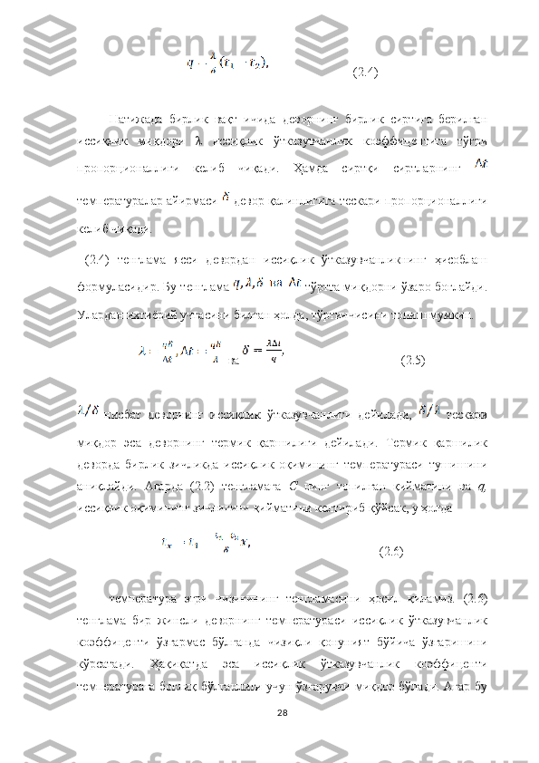                             (2.4)
Натижада   бирлик   вақт   ичида   деворнинг   бирлик   сиртига   берилган
иссиқлик   миқдори   λ   иссиқлик   ўтказувчанлик   коэффицентига   тўғри
пропорционаллиги   келиб   чиқади.   Ҳамда   сиртқи   сиртларнинг  
температуралар айирмаси    девор қалинлигига тескари пропорционаллиги
келиб чиқади.
  (2.4)   тенглама   ясси   девордан   иссиқлик   ўтказувчанликнинг   ҳисоблаш
формуласидир. Бу тенглама   тўртта миқдорни ўзаро боғлайди.
Улардан ихтиёрий учтасини билган ҳолда, тўртинчисини топиш мумкин. 
  ва                                       (2.5)
  нисбат   деворнинг   иссиқлик   ўтказувчанлиги   дейилади,     тескари
миқдор   эса   деворнинг   термик   қаршилиги   дейилади.   Термик   қаршилик
деворда   бирлик   зичликда   иссиқлик   оқимининг   температураси   тушишини
аниқлайди.   Агарда   (2.2)   тенгламага   С  нинг   топилган   қийматини   ва   q,
иссиқлик оқимининг зичлигини қийматини келтириб қўйсак, у ҳолда 
                                         (2.6)
температура   эгри   чизиғининг   тенгламасини   ҳосил   қиламиз.   (2.6)
тенглама   бир   жинсли   деворнинг   температураси   иссиқлик   ўтказувчанлик
коэффиценти   ўзгармас   бўлганда   чизиқли   қонуният   бўйича   ўзгаришини
кўрсатади.   Ҳақиқатда   эса   иссиқлик   ўтказувчанлик   коэффиценти
температурага боғлиқ бўлганлиги учун ўзгарувчи миқдор бўлади. Агар бу
28 