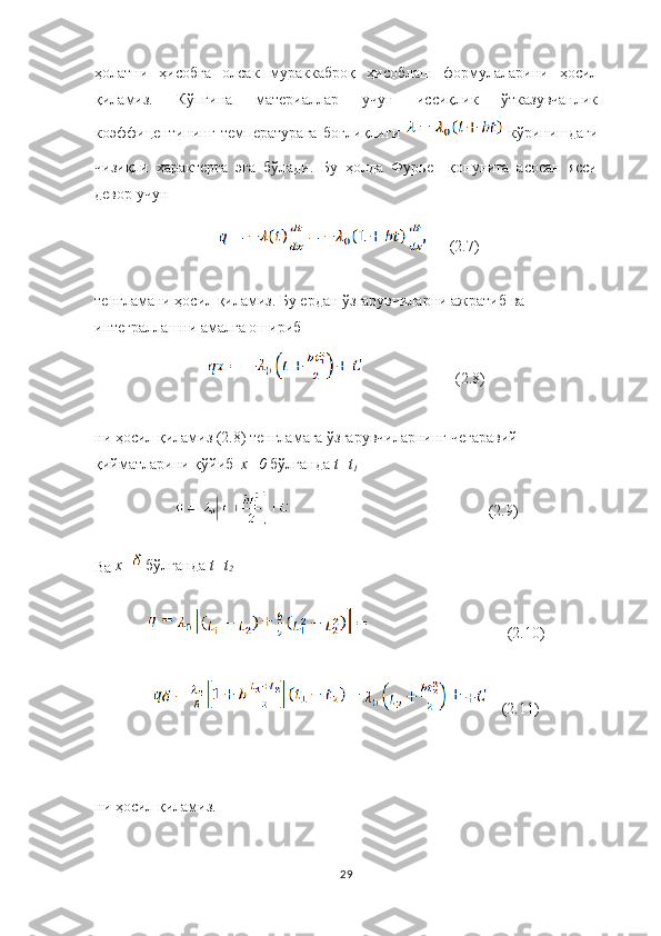 ҳолатни   ҳисобга   олсак   мураккаброқ   ҳисоблаш   формулаларини   ҳосил
қиламиз.   Кўпгина   материаллар   учун   иссиқлик   ўтказувчанлик
коэффицентининг   температурага   боғлиқлиги     кўринишдаги
чизиқли   характерга   эга   бўлади.   Бу   ҳолда   Фурье     қонунига   асосан   ясси
девор учун 
(2.7)
тенгламани ҳосил қиламиз. Бу ердан ўзгарувчиларни ажратиб ва 
интеграллашни амалга ошириб
           (2.8)
ни ҳосил қиламиз  (2.8)  тенгламага ўзгарувчиларнинг чегаравий 
қийматларини қўйиб   х=0  бўлганда  t=t
1
                                                    (2.9)
Ва   x= бўлганда   t=t
2
                                     (2.10)
    (2.11)
ни ҳосил қиламиз. 
29 