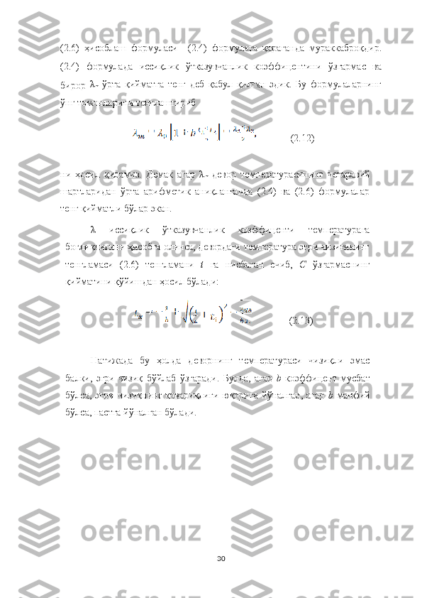 (2.6)   ҳисоблаш   формуласи     (2.4)   формулага   қараганда   мураккаброқдир.
(2.4)   формулада   иссиқлик   ўтказувчанлик   коэффицентини   ўзгармас   ва
бирор   λ
m   ўрта   қийматга   тенг   деб   қабул   қилган   эдик.   Бу   формулаларнинг
ўнг томонларини тенглаштириб 
              (2.12)
ни   ҳосил   қиламиз.   Демак   агар   λ
m   девор   температурасининг   чегаравий
шартларидан   ўрта   арифметик   аниқланганда   (2.4)   ва   (2.6)   формулалар
тенг қийматли бўлар экан.  
λ   иссиқлик   ўтказувчанлик   коэффиценти   температурага
боғлиқлигини ҳисобга олинса, девордаги температура эгри чизиғининг
тенгламаси   (2.6)   тенгламани   t  га   нисбатан   ечиб,   С	  ўзгармаснинг
қийматини қўйишдан ҳосил бўлади:
               (2.13)
Натижада   бу   ҳолда   деворнинг   температураси   чизиқли   эмас
балки,   эгри   чизиқ   бўйлаб   ўзгаради.   Бунда,   агар   b	
  коэффицент   мусбат
бўлса,   эгри   чизиқнинг   қавариқлиги   юқорига   йўналган,   агар   b	
  манфий
бўлса, пастга йўналган бўлади.
30 