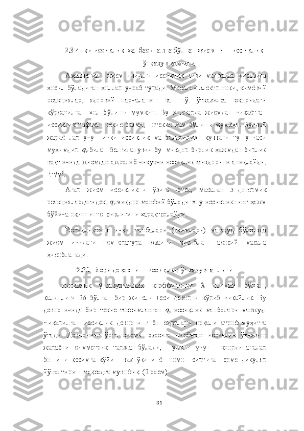 2.3 Ички иссиқлик манбасига эга бўлган жисмнинг иссиқлик
ўтказувчанлиги
Амалиётда     жисм   ичидаги   иссиқлик   ички   манбалар   ҳисобига
хосил  бўладиган   холлар   учраб   туради.   Масалан   электр  токи,   кимёвий
реакциялар,   ядровий   парчаланиш   ва   ш.ў.   ўтказилса   юқоридаги
кўрсатилган   хол   бўлиши   мумкин.   Бу   ҳолларда   жисмдан   чиқаётган
иссиқлик   нафақат   текис   балки,   нотекис   ҳам   бўлиши   мумкин.   Бундай
жараёнлар   учун   ички   иссиқлик   манбаларининг   қуввати   тушунчаси
муҳимдир.   q
v  билан белгиланувчи бу   миқдор бирлик ҳажмдан бирлик
вақт ичида жисмдан ажралиб чиқувчи иссиқлик миқдорини аниқлайди,
Вт/м 3
.
Агар   жисм   иссиқликни   ўзига   ютса,   масалан   эндотермик
реакциялардагидек,   q
v	
  миқдор манфий бўлади ва у иссиқликнинг ҳажм
бўйича оқиш интенсивлигини характерлайди. 
Иссиқликнинг   ички   манбалари   (оқимлари)   мавжуд   бўлганда
жисм   ичидаги   температура   юзаини   ҳисоблаш   асосий   масала
ҳисобланади. 
2.3.1 Ясси деворнинг иссиқлик ўтказувчанлиги
Иссиқлик   ўтказувчанлик   коэффиценти   λ   доимий   бўлган,
қалинлиги   2 δ   бўлган   бир   жинсли   ясси   деворни   кўриб   чиқайлик.   Бу
девор   ичида   бир   текис   тақсимланган   q
v   иссиқлик   манбалари   мавжуд.
Чиқарилган   иссиқлик   деворнинг   ён   сиртлари   орқали   атроф-муҳитга
ўтади.   Деворнинг   ўрта   қисми   юзасига   нисбатан   иссиқлик   ўтказиш
жараёни   симметрик   тарзда   бўлади,   шунинг   учун     координаталар
бошини   кесимга   қўйиш   ва х   ўқини   ён   томон   сиртига   пермендикуляр
йўналтириш мақсадга мувофиқ. (2 расм)
31 