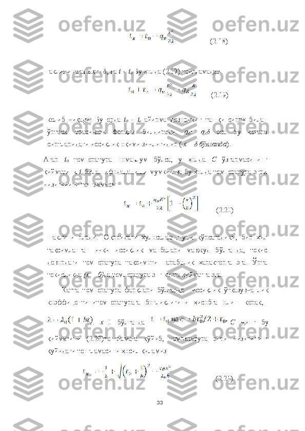 (2.18)
шаклини олади. х  = δ,  да  t	  =  t
c . Б у ҳолда (2.17)  тенгламадан 
 (2.19)
келиб   чиқади.   Бу   ерда   t
0  	
- t
c	  айирма   деворнинг   ташқи   сирти   билан
ўртаси   орасидаги   фарқни   билдиради.   q
δ =   q
λ δ   эса   бу   чегара
сиртларидаги иссиқлик оқими зичлигидир (  х	
  =  δ  	бўлганда ).
Агар   t
0	
  температура   номаьлум   бўлса,   у   ҳолда   С	  ўзгармасининг
қийматини  t
c	
  билан ифодаланиши мумкин ва бу ҳолда температура эгри
чизиғининг тенгламаси
          (2.20)
шаклини   олади.   Юқоридаги   хулосалар   шуни   кўрсатадики,   бир   хил
тақсимланган   ички   иссиқлик   манбалари   мавжуд   бўлганда,   текис
девордаги   температура   тақсимоти   параболик   характерга   эга.   Ўрта
текисликда  (x	
 = 0) да температура энг катта қийматга эга.
Катта   температура   фарқлари   бўлганда     иссиқлик   ўтказувчанлик
коэффицентинитемпературага   боғлиқлигини   ҳисобга   олиш   керак,  
.   х =0   бўлганда   С   нинг   бу
қийматини   (2.20)тенгламага   қўйиб,   температура   эгри   чизиғининг
қуйидаги тенгламасини ҳосил қиламиз
                         (2.21)
33 