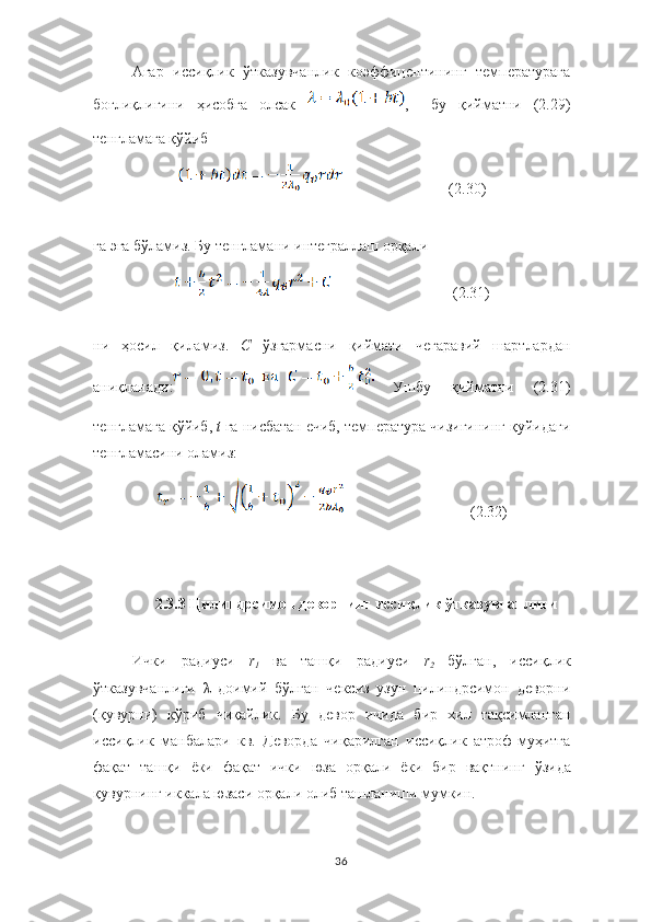 Агар   иссиқлик   ўтказувчанлик   коэффицентининг   температурага
боғлиқлигини   ҳисобга   олсак   ,     бу   қийматни   (2.29)
тенгламага қўйиб 
(2.30)
га эга бўламиз. Бу тенгламани интеграллаш орқали
              (2.31)
ни   ҳосил   қиламиз.   C  ўзгармасни   қиймати   чегаравий   шартлардан
аниқланади:   Ушбу   қийматни   (2.31)
тенгламага қўйиб,  t	
  га нисбатан ечиб, температура чизиғининг қуйидаги
тенгламасини оламиз:
         (2.32)
2.3.3 Цилиндрсимон деворнинг иссиқлик ўтказувчанлиги
Ички   радиуси   r
1	
  ва   ташқи   радиуси   r
2	  бўлган,   иссиқлик
ўтказувчанлиги   λ   доимий   б ў лган   чексиз   узун   цилиндрсимон   деворни
(қувурни)   к ў риб   чиқайлик.   Бу   девор   ичида   бир   хил   тақсимланган
иссиқлик   манбалари   кв.   Деворда   чиқарилган   иссиқлик   атроф-муҳитга
фақат   ташқи   ёки   фақат   ички   юза   орқали   ёки   бир   вақтнинг   ў зида
қувурнинг ик к ала юзаси   орқали   олиб   ташланиши   мумкин.
36 
