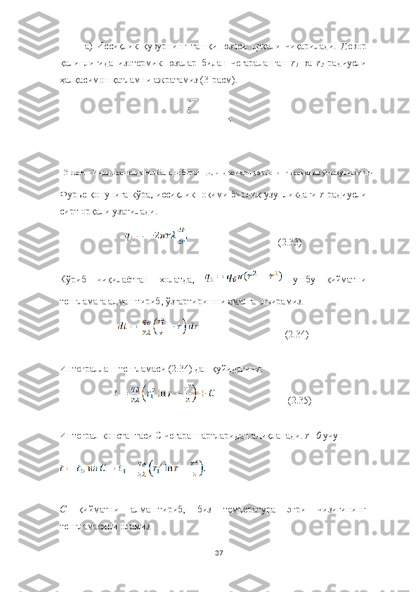 а)   Иссиқлик   қувурнинг   ташқи   юзаси   орқали   чиқарилади.   Девор
қалинлигида   изотермик   юзалар   билан   чегараланган   r
1   ва   r
2   радиусли
ҳалқасимон   қатламни   ажратамиз (3-расм).
3  расм  –  Ички иссиқлик манбалари билан цилиндрсимон деворнинг иссиқлик ўтказувчанлиги
Фурье қонунига кўра, иссиқлик   оқими бирлик узунликдаги   r   радиусли
сирт орқали узатилади. 
                                      (2.33)
Кўриб   чиқилаётган   холатда ,     ушбу   қийматни
тенгламага алмаштириб ,  ўзгартиришни амалга оширамиз .
                                     (2.34)
Интегр аллаш тенгламаси  (2.34)  дан қуйидагини:
                                (2.35)
Интеграл константаси  C  чегара шартларидан аниқланади.  r =0   учун 
C  қийматни   алмаштириб,   биз   температура   эгри   чизиғининг
тенгламасини оламиз.
37 