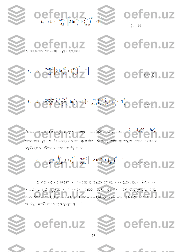                              (2.39)
Девордаги температура фарқи:
  (2.40)
   (2.41)
Агар   иссиқлик   ў тказувчанлик   ко э ффи ц иентининг  
температурага   бо ғ лиқлигини   ҳисобга   олсак,   температура   эгри   чизи ғ и
қуйидаги   к ў ринишга эга   б ў лади.
          (2.42)
c ) Иссиқлик   қувурнинг   ик к ала   юзаси   орқали   чиқарилади. Биринчи
ҳолатда   (а)   трубанинг   ички   юзаси   энг   юқори   температурага   эга,
иккинчисида   (б)  у   ташқи, учинчисида  ( c ) бундай   сирт   девор   ичида   бир
жойда   жойлашган; у   учун   q  = 0.
39 